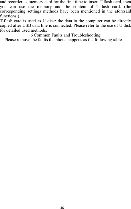  46 and recorder as memory card for the first time to insert T-flash card, then you can use the memory and the content of T-flash card. (the corresponding settings methods have been mentioned in the aforesaid functions.) T-flash card is used as U disk: the data in the computer can be directly copied after USB data line is connected. Please refer to the use of U disk for detailed used methods. 6 Common Faults and Troubleshooting Please remove the faults the phone happens as the following table 