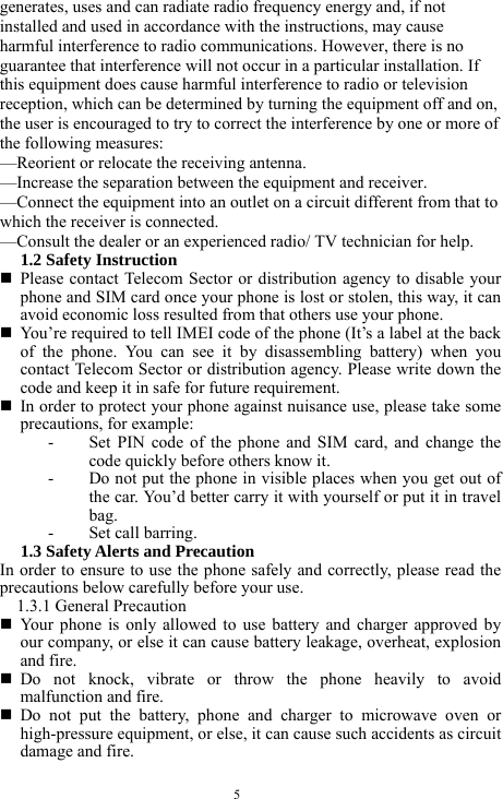  5 generates, uses and can radiate radio frequency energy and, if not installed and used in accordance with the instructions, may cause harmful interference to radio communications. However, there is no guarantee that interference will not occur in a particular installation. If this equipment does cause harmful interference to radio or television reception, which can be determined by turning the equipment off and on, the user is encouraged to try to correct the interference by one or more of the following measures: &mdash;Reorient or relocate the receiving antenna. &mdash;Increase the separation between the equipment and receiver. &mdash;Connect the equipment into an outlet on a circuit different from that to which the receiver is connected. &mdash;Consult the dealer or an experienced radio/ TV technician for help. 1.2 Safety Instruction    Please contact Telecom Sector or distribution agency to disable your phone and SIM card once your phone is lost or stolen, this way, it can avoid economic loss resulted from that others use your phone.    You&rsquo;re required to tell IMEI code of the phone (It&rsquo;s a label at the back of the phone. You can see it by disassembling battery) when you contact Telecom Sector or distribution agency. Please write down the code and keep it in safe for future requirement.    In order to protect your phone against nuisance use, please take some precautions, for example:   - Set PIN code of the phone and SIM card, and change the code quickly before others know it.   - Do not put the phone in visible places when you get out of the car. You&rsquo;d better carry it with yourself or put it in travel bag.  - Set call barring.   1.3 Safety Alerts and Precaution   In order to ensure to use the phone safely and correctly, please read the precautions below carefully before your use.   1.3.1 General Precaution    Your phone is only allowed to use battery and charger approved by our company, or else it can cause battery leakage, overheat, explosion and fire.    Do not knock, vibrate or throw the phone heavily to avoid malfunction and fire.    Do not put the battery, phone and charger to microwave oven or high-pressure equipment, or else, it can cause such accidents as circuit damage and fire.   