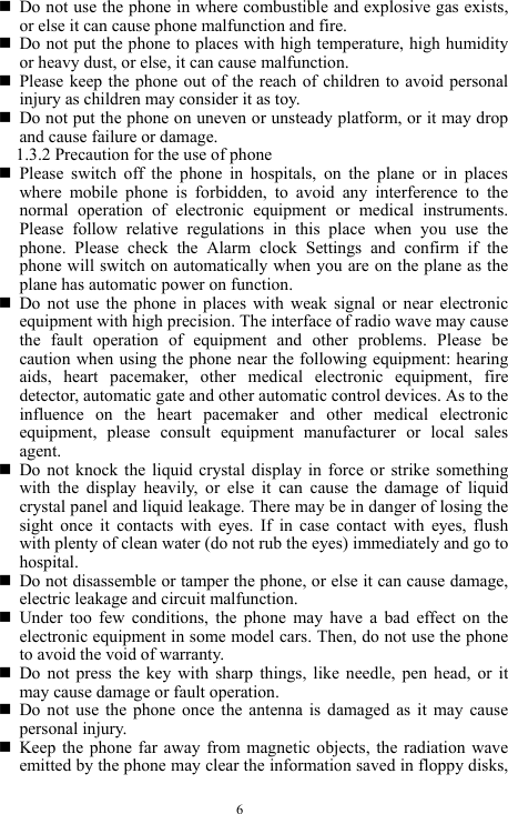  6  Do not use the phone in where combustible and explosive gas exists, or else it can cause phone malfunction and fire.    Do not put the phone to places with high temperature, high humidity or heavy dust, or else, it can cause malfunction.    Please keep the phone out of the reach of children to avoid personal injury as children may consider it as toy.    Do not put the phone on uneven or unsteady platform, or it may drop and cause failure or damage.   1.3.2 Precaution for the use of phone   Please switch off the phone in hospitals, on the plane or in places where mobile phone is forbidden, to avoid any interference to the normal operation of electronic equipment or medical instruments. Please follow relative regulations in this place when you use the phone. Please check the Alarm clock Settings and confirm if the phone will switch on automatically when you are on the plane as the plane has automatic power on function.    Do not use the phone in places with weak signal or near electronic equipment with high precision. The interface of radio wave may cause the fault operation of equipment and other problems. Please be caution when using the phone near the following equipment: hearing aids, heart pacemaker, other medical electronic equipment, fire detector, automatic gate and other automatic control devices. As to the influence on the heart pacemaker and other medical electronic equipment, please consult equipment manufacturer or local sales agent.   Do not knock the liquid crystal display in force or strike something with the display heavily, or else it can cause the damage of liquid crystal panel and liquid leakage. There may be in danger of losing the sight once it contacts with eyes. If in case contact with eyes, flush with plenty of clean water (do not rub the eyes) immediately and go to hospital.     Do not disassemble or tamper the phone, or else it can cause damage, electric leakage and circuit malfunction.    Under too few conditions, the phone may have a bad effect on the electronic equipment in some model cars. Then, do not use the phone to avoid the void of warranty.    Do not press the key with sharp things, like needle, pen head, or it may cause damage or fault operation.    Do not use the phone once the antenna is damaged as it may cause personal injury.    Keep the phone far away from magnetic objects, the radiation wave emitted by the phone may clear the information saved in floppy disks, 