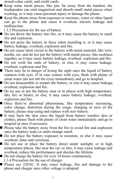  7 stored-value cards, and credit cards.    Keep some metal pieces, like pin, far away from the handset, the loudspeaker can emit magnetism and absorb small metal pieces when working, so it may cause personal injury or damage the phone.    Keep the phone away from exposure to moisture, water or other liquid can go to the phone and cause it overheat, electric leakage and malfunction.   1.3.3 Precaution for the use of battery    Do not throw the battery into fire, or it may cause the battery to catch fire and explosion.    Do not press the battery in force when installing it, or it may cause battery leakage, overheat, explosion and fire.    Do not cause short circuit to the battery with metal material, like wire, needle, etc, and do not put the battery with metal pieces, like necklace, together, as it may cause battery leakage, overheat, explosion and fire.    Do not weld the ends of battery, or else, it may cause leakage, overheat, explosion and fire.    There may be in danger of losing the sight once the liquid of battery contacts with eyes. If in case contact with eyes, flush with plenty of clean water (do not rub the eyes) immediately and go to hospital.    Do not disassemble or tamper the battery, or else it may cause leakage, overheat, explosion and fire.    Do no use or put the battery near or in places with high temperature, like fire or heater, or else, it may cause battery leakage, overheat, explosion and fire.    Once there&rsquo;re abnormal phenomena, like temperature increasing, color change, distortion during the usage, charging or save of the battery, please stop using and replace with new battery.    It may burn the skin once the liquid from battery touches skin or clothes, please flush with plenty of clean water immediately and go to hospital at once if necessary.    Please take the battery away from the fire to avoid fire and explosion once the battery leaks or emits strange smell.    Do not place the battery exposure to moisture, or else it may cause overheat, fume and corrosion.    Do not use or place the battery direct under sunlight, or in high temperature places, like near the car, or else, it may cause leakage and overheat, reduce the performance and shorten the lifetime.    Do not charge the battery for over 24 hours continuously.   1.3.4 Precaution for the use of charger    Please use 220AC. It may cause leakage, fire and damage to the phone and charger once other voltage is adopted.   
