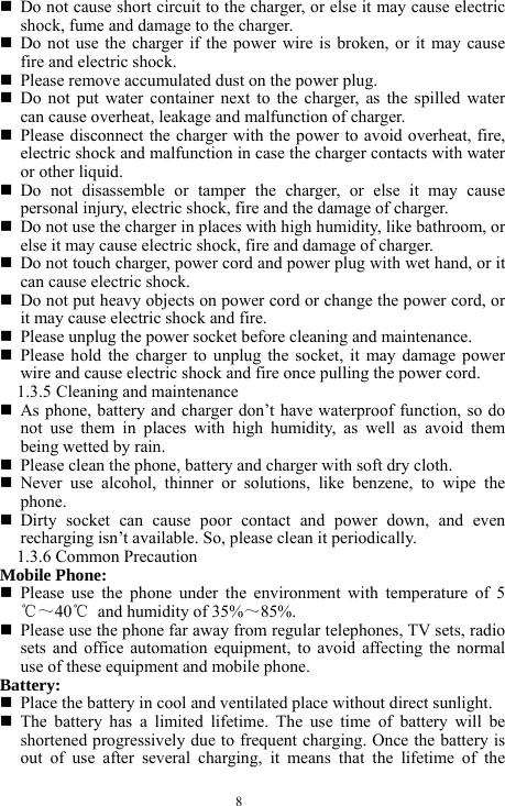  8  Do not cause short circuit to the charger, or else it may cause electric shock, fume and damage to the charger.    Do not use the charger if the power wire is broken, or it may cause fire and electric shock.    Please remove accumulated dust on the power plug.      Do not put water container next to the charger, as the spilled water can cause overheat, leakage and malfunction of charger.        Please disconnect the charger with the power to avoid overheat, fire, electric shock and malfunction in case the charger contacts with water or other liquid.    Do not disassemble or tamper the charger, or else it may cause personal injury, electric shock, fire and the damage of charger.    Do not use the charger in places with high humidity, like bathroom, or else it may cause electric shock, fire and damage of charger.    Do not touch charger, power cord and power plug with wet hand, or it can cause electric shock.    Do not put heavy objects on power cord or change the power cord, or it may cause electric shock and fire.    Please unplug the power socket before cleaning and maintenance.    Please hold the charger to unplug the socket, it may damage power wire and cause electric shock and fire once pulling the power cord.   1.3.5 Cleaning and maintenance    As phone, battery and charger don&rsquo;t have waterproof function, so do not use them in places with high humidity, as well as avoid them being wetted by rain.    Please clean the phone, battery and charger with soft dry cloth.    Never use alcohol, thinner or solutions, like benzene, to wipe the phone.    Dirty socket can cause poor contact and power down, and even recharging isn&rsquo;t available. So, please clean it periodically.   1.3.6 Common Precaution   Mobile Phone:  Please use the phone under the environment with temperature of 5℃～40℃  and humidity of 35%～85%.   Please use the phone far away from regular telephones, TV sets, radio sets and office automation equipment, to avoid affecting the normal use of these equipment and mobile phone.     Battery:   Place the battery in cool and ventilated place without direct sunlight.    The battery has a limited lifetime. The use time of battery will be shortened progressively due to frequent charging. Once the battery is out of use after several charging, it means that the lifetime of the 