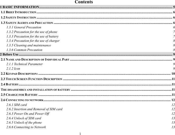 1   Contents 1 BASIC INFORMATION............................................................................................................................................................ 5 1.1 BRIEF INTRODUCTION ............................................................................................................................................................... 6 1.2 SAFETY INSTRUCTION ............................................................................................................................................................... 6 1.3 SAFETY ALERTS AND PRECAUTION ........................................................................................................................................... 6 1.3.1 General Precaution  6 1.3.2 Precaution for the use of phone  7 1.3.3 Precaution for the use of battery  7 1.3.4 Precaution for the use of charger  8 1.3.5 Cleaning and maintenance  8 1.3.6 Common Precaution  8 2 Before Use.................................................................................................................................................................................... 9 2.1 NAME AND DESCRIPTION OF INDIVIDUAL PART ........................................................................................................................ 9 2.1.1 Technical Parameter  9 2.1.2 Icon  9 2.2 KEYPAD DESCRIPTION: ........................................................................................................................................................... 10 2.3 TOUCH SCREEN FUNCTION DESCRIPTION ...............................................................................................................................11 2.4 BATTERY...................................................................................................................................................................................11 THE DISASSEMBLY AND INSTALLATION OF BATTERY ......................................................................................................................11 2.5 CHARGE FOR BATTERY ............................................................................................................................................................11 2.6 CONNECTING TO NETWORK..................................................................................................................................................... 12 2.6.1 SIM card  12 2.6.2 Insertion and Removal of SIM card  12 2.6.3 Power On and Power Off  12 2.6.4 Unlock of SIM card  13 2.6.5 Unlock of the phone  13 2.6.6 Connecting to Network  13 