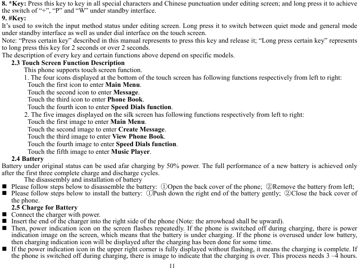  11 8. *Key: Press this key to key in all special characters and Chinese punctuation under editing screen; and long press it to achieve the switch of &ldquo;+&rdquo;, &ldquo;P&rdquo; and &ldquo;W&rdquo; under standby interface.     9. #Key: It&rsquo;s used to switch the input method status under editing screen. Long press it to switch between quiet mode and general mode under standby interface as well as under dial interface on the touch screen.   Note: &ldquo;Press certain key&rdquo; described in this manual represents to press this key and release it; &ldquo;Long press certain key&rdquo; represents to long press this key for 2 seconds or over 2 seconds.   The description of every key and certain functions above depend on specific models.   2.3 Touch Screen Function Description   This phone supports touch screen function.   1. The four icons displayed at the bottom of the touch screen has following functions respectively from left to right:   Touch the first icon to enter Main Menu.  Touch the second icon to enter Message.  Touch the third icon to enter Phone Book.  Touch the fourth icon to enter Speed Dials function.    2. The five images displayed on the silk screen has following functions respectively from left to right:   Touch the first image to enter Main Menu. Touch the second image to enter Create Message. Touch the third image to enter View Phone Book.  Touch the fourth image to enter Speed Dials function.  Touch the fifth image to enter Music Player.  2.4 Battery   Battery under original status can be used afar charging by 50% power. The full performance of a new battery is achieved only after the first three complete charge and discharge cycles.   The disassembly and installation of battery    Please follow steps below to disassemble the battery:  ①Open the back cover of the phone;  ②Remove the battery from left;    Please follow steps below to install the battery:  ①Push down the right end of the battery gently;  ②Close the back cover of the phone.   2.5 Charge for Battery    Connect the charger with power.    Insert the end of the charger into the right side of the phone (Note: the arrowhead shall be upward).    Then, power indication icon on the screen flashes repeatedly. If the phone is switched off during charging, there is power indication image on the screen, which means that the battery is under charging. If the phone is overused under low battery, then charging indication icon will be displayed after the charging has been done for some time.    If the power indication icon in the upper right corner is fully displayed without flashing, it means the charging is complete. If the phone is switched off during charging, there is image to indicate that the charging is over. This process needs 3 &ndash;4 hours. 