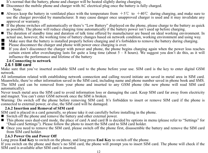  12 It&rsquo;s normal that the battery, phone and charger will be heated slightly during charging.      Disconnect the mobile phone and charger with AC electrical plug once the battery is fully charged.   Note:   Always keep the battery in ventilated place with the temperature from  ＋5℃ to ＋40℃  during charging, and make sure to use the charger provided by manufacturer. It may cause danger once unapproved charger is used and it may invalidate any approval or warranty.    If the phone switches off automatically or there&rsquo;s &ldquo;Low Battery&rdquo; displayed on the phone, please charge to the battery as quick as possible. The phone will reduce charging time automatically if the battery power isn&rsquo;t used up before charging.    The duration of standby time and duration of talk time offered by manufacturer are based on ideal working environment. In actual use, however, the working time of battery changes based on network condition, working environment and using way.   g    Make sure that the battery is installed properly before charging and it&rsquo;s forbidden to remove the battery during charging.   g    Please disconnect the charger and phone with power once charging is over.   g    If you don&rsquo;t disconnect the charger with power and phone, the phone begins charging again when the power loss reaches certain extent after overcharging lasts for quite a long time (about 5 &ndash; 8 hours). We suggest you don&rsquo;t do this, as it will influence the performance and lifetime of the battery     2.6 Connecting to network   2.6.1 SIM card   Make sure that you&rsquo;ve inserted available SIM card to the phone before your use. SIM card is the key to enter digital GSM network.  All information related with establishing network connection and calling record initiate are saved in metal area in SIM card. Meanwhile, there&rsquo;re other information saved in the SIM card, including name and phone number saved in phone book and SMS. The SIM card can be removed from your phone and inserted to any GSM phone (the new phone will read SIM card automatically).  Never touch metal area the SIM card to avoid information loss or damaging the card. Keep SIM card far away from electricity and magnet. You can&rsquo;t enter GSM network once the SIM is broken.   Warning: Do switch off the phone before removing SIM card. It&rsquo;s forbidden to insert or remove SIM card if the phone is connected to external power, or else, the SIM card will be damaged.   2.6.2 Insertion and Removal of SIM card SIM card is placed in a card generally, so please take it out carefully before installing in the phone.    Switch off the phone and remove the battery and other external power.    This phone uses dual-card mode, the place of card A and card B is decided by options in menu (please refer to &ldquo;Settings&rdquo; for &ldquo;Dual-card Settings&rdquo;). Please follow the photo to insert the SIM card to SIM card holder.    Once you need to remove the SIM card, please switch off the phone first, disassemble the battery and remove the SIM card from SIM card holder.   2.6.3 Power On and Power Off Long press End Key to switch on the phone, and long press End Key to switch off the phone.   If you switch on the phone and there&rsquo;s no SIM card, the phone will prompt you to insert SIM card. The phone will check if the SIM card is available after SIM card is inserted.   