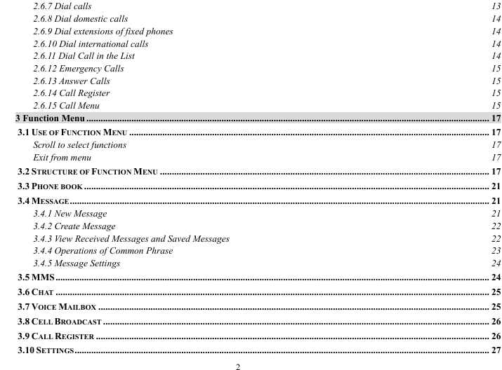  2 2.6.7 Dial calls  13 2.6.8 Dial domestic calls  14 2.6.9 Dial extensions of fixed phones  14 2.6.10 Dial international calls  14 2.6.11 Dial Call in the List  14 2.6.12 Emergency Calls  15 2.6.13 Answer Calls  15 2.6.14 Call Register  15 2.6.15 Call Menu  15 3 Function Menu .......................................................................................................................................................................... 17 3.1 USE OF FUNCTION MENU ........................................................................................................................................................ 17 Scroll to select functions  17 Exit from menu  17 3.2 STRUCTURE OF FUNCTION MENU ........................................................................................................................................... 17 3.3 PHONE BOOK ........................................................................................................................................................................... 21 3.4 MESSAGE ................................................................................................................................................................................. 21 3.4.1 New Message  21 3.4.2 Create Message  22 3.4.3 View Received Messages and Saved Messages  22 3.4.4 Operations of Common Phrase  23 3.4.5 Message Settings  24 3.5 MMS....................................................................................................................................................................................... 24 3.6 CHAT ....................................................................................................................................................................................... 25 3.7 VOICE MAILBOX ..................................................................................................................................................................... 25 3.8 CELL BROADCAST ................................................................................................................................................................... 26 3.9 CALL REGISTER ...................................................................................................................................................................... 26 3.10 SETTINGS............................................................................................................................................................................... 27 