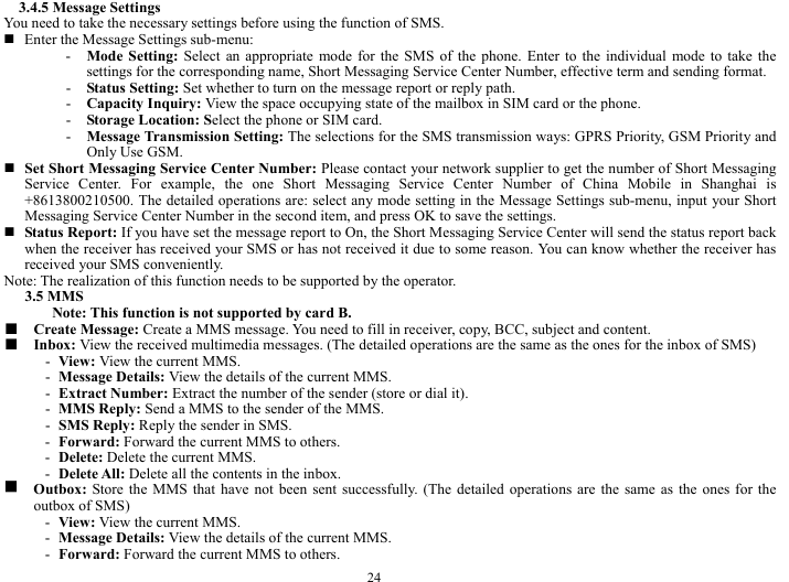  24 3.4.5 Message Settings   You need to take the necessary settings before using the function of SMS.    Enter the Message Settings sub-menu:   - Mode Setting: Select an appropriate mode for the SMS of the phone. Enter to the individual mode to take the settings for the corresponding name, Short Messaging Service Center Number, effective term and sending format.   - Status Setting: Set whether to turn on the message report or reply path.    - Capacity Inquiry: View the space occupying state of the mailbox in SIM card or the phone.  - Storage Location: Select the phone or SIM card.    - Message Transmission Setting: The selections for the SMS transmission ways: GPRS Priority, GSM Priority and Only Use GSM.    Set Short Messaging Service Center Number: Please contact your network supplier to get the number of Short Messaging Service Center. For example, the one Short Messaging Service Center Number of China Mobile in Shanghai is +8613800210500. The detailed operations are: select any mode setting in the Message Settings sub-menu, input your Short Messaging Service Center Number in the second item, and press OK to save the settings.            Status Report: If you have set the message report to On, the Short Messaging Service Center will send the status report back when the receiver has received your SMS or has not received it due to some reason. You can know whether the receiver has received your SMS conveniently.   Note: The realization of this function needs to be supported by the operator.     3.5 MMS   Note: This function is not supported by card B.     ■  Create Message: Create a MMS message. You need to fill in receiver, copy, BCC, subject and content.   ■  Inbox: View the received multimedia messages. (The detailed operations are the same as the ones for the inbox of SMS)   - View: View the current MMS.     - Message Details: View the details of the current MMS.    - Extract Number: Extract the number of the sender (store or dial it).     - MMS Reply: Send a MMS to the sender of the MMS.    - SMS Reply: Reply the sender in SMS.    - Forward: Forward the current MMS to others.    - Delete: Delete the current MMS.    - Delete All: Delete all the contents in the inbox.    g  Outbox:  Store the MMS that have not been sent successfully. (The detailed operations are the same as the ones for the outbox of SMS)   - View: View the current MMS.   - Message Details: View the details of the current MMS.   - Forward: Forward the current MMS to others.   