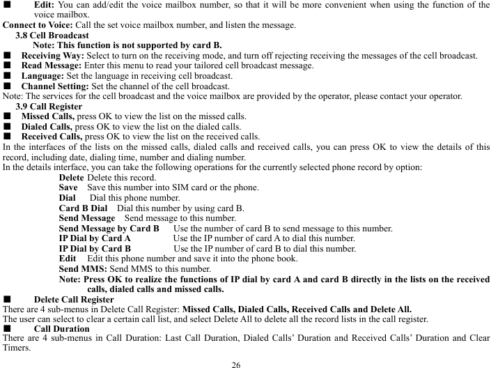  26 ■  Edit: You can add/edit the voice mailbox number, so that it will be more convenient when using the function of the voice mailbox.   Connect to Voice: Call the set voice mailbox number, and listen the message.    3.8 Cell Broadcast   Note: This function is not supported by card B.     ■  Receiving Way: Select to turn on the receiving mode, and turn off rejecting receiving the messages of the cell broadcast.    ■  Read Message: Enter this menu to read your tailored cell broadcast message.       ■  Language: Set the language in receiving cell broadcast.     ■  Channel Setting: Set the channel of the cell broadcast.    Note: The services for the cell broadcast and the voice mailbox are provided by the operator, please contact your operator.   3.9 Call Register   ■  Missed Calls, press OK to view the list on the missed calls.    ■  Dialed Calls, press OK to view the list on the dialed calls.  ■  Received Calls, press OK to view the list on the received calls.    In the interfaces of the lists on the missed calls, dialed calls and received calls, you can press OK to view the details of this record, including date, dialing time, number and dialing number.   In the details interface, you can take the following operations for the currently selected phone record by option:   Delete Delete this record.   Save  Save this number into SIM card or the phone.   Dial   Dial this phone number.    Card B Dial    Dial this number by using card B.    Send Message    Send message to this number.    Send Message by Card B      Use the number of card B to send message to this number.     IP Dial by Card A         Use the IP number of card A to dial this number.     IP Dial by Card B         Use the IP number of card B to dial this number.   Edit  Edit this phone number and save it into the phone book.     Send MMS: Send MMS to this number.    Note: Press OK to realize the functions of IP dial by card A and card B directly in the lists on the received calls, dialed calls and missed calls.       ■  Delete Call Register    There are 4 sub-menus in Delete Call Register: Missed Calls, Dialed Calls, Received Calls and Delete All.   The user can select to clear a certain call list, and select Delete All to delete all the record lists in the call register.   ■  Call Duration   There are 4 sub-menus in Call Duration: Last Call Duration, Dialed Calls&rsquo; Duration and Received Calls&rsquo; Duration and Clear Timers.  