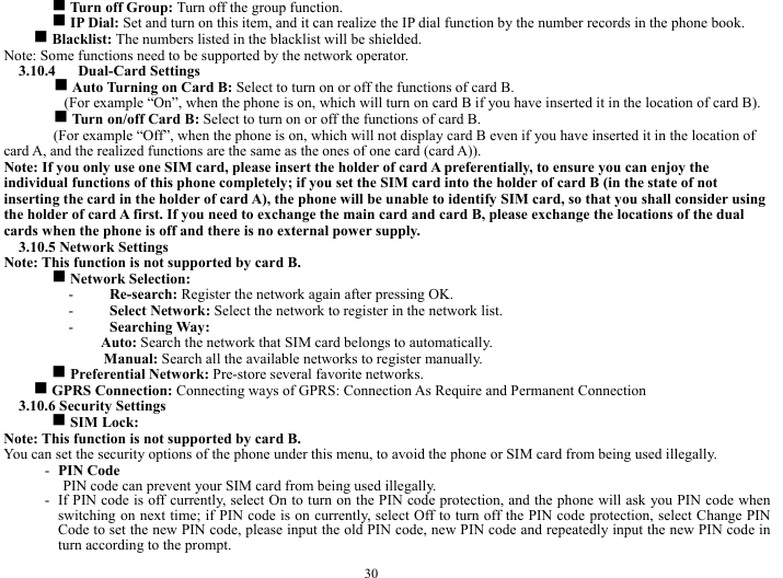  30 g Turn off Group: Turn off the group function.    g IP Dial: Set and turn on this item, and it can realize the IP dial function by the number records in the phone book.     g Blacklist: The numbers listed in the blacklist will be shielded.   Note: Some functions need to be supported by the network operator.     3.10.4   Dual-Card Settings   g Auto Turning on Card B: Select to turn on or off the functions of card B.     (For example &ldquo;On&rdquo;, when the phone is on, which will turn on card B if you have inserted it in the location of card B).     g Turn on/off Card B: Select to turn on or off the functions of card B.    (For example &ldquo;Off&rdquo;, when the phone is on, which will not display card B even if you have inserted it in the location of card A, and the realized functions are the same as the ones of one card (card A)).       Note: If you only use one SIM card, please insert the holder of card A preferentially, to ensure you can enjoy the individual functions of this phone completely; if you set the SIM card into the holder of card B (in the state of not inserting the card in the holder of card A), the phone will be unable to identify SIM card, so that you shall consider using the holder of card A first. If you need to exchange the main card and card B, please exchange the locations of the dual cards when the phone is off and there is no external power supply.         3.10.5 Network Settings   Note: This function is not supported by card B.     g Network Selection:   - Re-search: Register the network again after pressing OK.    - Select Network: Select the network to register in the network list.     - Searching Way:   Auto: Search the network that SIM card belongs to automatically.            Manual: Search all the available networks to register manually.     g Preferential Network: Pre-store several favorite networks.        g GPRS Connection: Connecting ways of GPRS: Connection As Require and Permanent Connection    3.10.6 Security Settings   g SIM Lock:   Note: This function is not supported by card B.      You can set the security options of the phone under this menu, to avoid the phone or SIM card from being used illegally.   - PIN Code   PIN code can prevent your SIM card from being used illegally.     - If PIN code is off currently, select On to turn on the PIN code protection, and the phone will ask you PIN code when switching on next time; if PIN code is on currently, select Off to turn off the PIN code protection, select Change PIN Code to set the new PIN code, please input the old PIN code, new PIN code and repeatedly input the new PIN code in turn according to the prompt.   