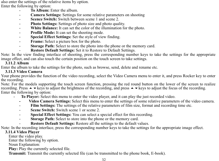  32 also enter the settings of the relative items by option.             Enter the following by option:     - To Album: Enter the album.   - Camera Settings: Settings for some relative parameters on shooting     - Scence Switch: Switch between scene 1 and scene 2.    - Photo Settings: Settings of photo size and photo quality.    - White Balance: It can set the color of the illumination for the photo.     - Profile Mode: It can set the shooting mode.    - Special Effect Settings: Set the style of view finding.    - Frame: Select a picture box for the photo.   - Storage Path: Select to store the photo into the phone or the memory card.    - Restore Default Settings: Set it to Restore to Default Settings.      Note: In the view finding interface of shooting, press the corresponding number keys to take the settings for the appropriate image effect, and can also touch the certain position on the touch screen to take settings.       3.11.2 Album   Enter the album to take the settings for the photo, such as browse, send, delete and rename etc.     3.11.3 Video Camera   Your phone provides the function of the video recording, select the Video Camera menu to enter it, and press Rocker key to enter the recording.   Note: For the models supporting the touch screen function, pressing the red round button on the lower of the screen to realize recording. Press keys to adjust the brightness of the recording, and press keys to adjust the focus of the recording.           Enter the following by option:     -   To Player: Select this menu to enter the video player, and it can play the just recorded video.    -    Video Camera Settings: Select this menu to enter the settings of some relative parameters of the video camera.   - Film Settings: The settings of the relative parameters of film size, format and recording time etc.    - Scene Switch: Switch scene 1 or scene 2.    - Special Effect Settings: You can select a special effect for this recording. - Storage Path: Select to store into the phone or the memory card.   - Restore Default Settings: Restore all the settings to the default values.    Note: In the recording interface, press the corresponding number keys to take the settings for the appropriate image effect.   3.11.4 Video Player     Enter the video play.   Enter the following by option.    Noun Explanation:   Play: Play the currently selected file.     Transmit: Transmit the currently selected file (can be transmitted to the phone book, E-book).     