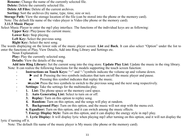  33 Rename: Change the name of the currently selected file.     Delete: Delete the currently selected file.     Delete All Files: Delete all the current archives.      Sorting: Sort the archives (by name, type, time, size or no).       Storage Path: View the storage location of the file (can be stored into the phone or the memory card).    Note: The default file name of the video player is Video (the phone or the memory card).     3.11.5 Music Player   Select Music Player to enter the mp3 play interface. The functions of the individual keys are as following:   Upper Key: Play/pause the current music.     Lower Key: Stop playing.   Left Key: Select the previous song.     Right Key: Select the next song.     The words displaying on the lower side of the music player screen: List and Back. It can also select &ldquo;Option&rdquo; under the list to enter the functions of Play, View Details, Add into Ring Library and Settings etc.   Noun Explanation:   Play: Play the currently selected song.   Details: View the details of the song.     Add into Ring Library: Set the current song into the ring store. Update Play List: Update the music in the ring library.       Note: It can realize the following functions for the models supporting the touch screen function:     - Instructions on Touch Keys: &ldquo;+&rdquo; and &ldquo;-&rdquo;symbols indicate the volume up and volume down.      -   ► and  Pressing the two symbols indicates that turn on/off the music player and pause.   -   ■     Pressing this symbol indicates that replay the music.   -  and Press the two symbols to switch to the previous song and the next song respectively.       - Settings: Take the settings for the multimedia play.     - 1.  List: The phone space or the memory card space.     2.  Auto Generating List: Select to turn on or off.       3.   Replay: Turn on this option to replay song.     4.  Random: Turn on this option, and the songs will play at random.       5.  Background Play: Turn on this option, and the music will not stop with the menu exit.   6. Equalizer: Turn on this option, and it can switch among the music effects.    7. Energy Display Style: Turn on this option, and it can display the energy style in mp3 play.    8．Lyric Display: It will display lyric when playing mp3 after turning on this option, and it will not display the lyric if turning off it.      Note: The default file name of the music player is My music (the phone or the memory card).     