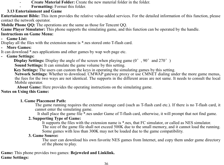  36 - Create Material Folder: Create the new material folder in the folder.     - Formatting: Format this folder.    3.13 Entertainment and Game     Entertainment Bible: This item provides the relative value-added services. For the detailed information of this function, please contact the network operator.     Mobile Phone QQ: The operations are the same as those for Tencent QQ.     Game Player Simulator: This phone supports the simulating game, and this function can be operated by the handle.       Instructions on Game Menu:     -  Game List:  Display all the files with the extension name is *.nes stored onto T-flash card.       -  More Games:  It can download *.nes applications and other games by wap web page etc.     -  Game Settings:        Display Settings: Display the angle of the screen when playing game (0&deg;, 90&deg;and 270&deg;)    Sound Settings: It can simulate the game volume by this setting.    Key Settings: The users can custom the keys in operating the simulating games by this setting.  Network Settings: Whether to download. CMWAP gateway proxy or use CMNET dialing under the more game menus, the fees for the two ways are not identical. The supports in the different areas are not same. It needs to consult the local Mobile operator.           About Game: Here provides the operating instructions on the simulating game.     Notes on Using this Game:       1. Game Placement Path:     The game running requires the external storage card (such as T-flash card etc.). If there is no T-flash card, it cannot enter the simulating game.       It shall place the game file *.nes under Game of T-flash card, otherwise, it will prompt that not find game.       2. Supporting Type of Game:     It supports the files with the extension name is *.nes, that FC simulator, or called as NES simulator.         The size of the game file shall not exceed 500K due to the small memory, and it cannot load the running. Some games with less than 300K may not be loaded due to the game compatibility.           3. Game Source:   The user can download his own favorite NES games from Internet, and copy them under game directory of the phone to play.  Game: This phone provides two games: Bejeweled and Linklink.          Game Settings:   