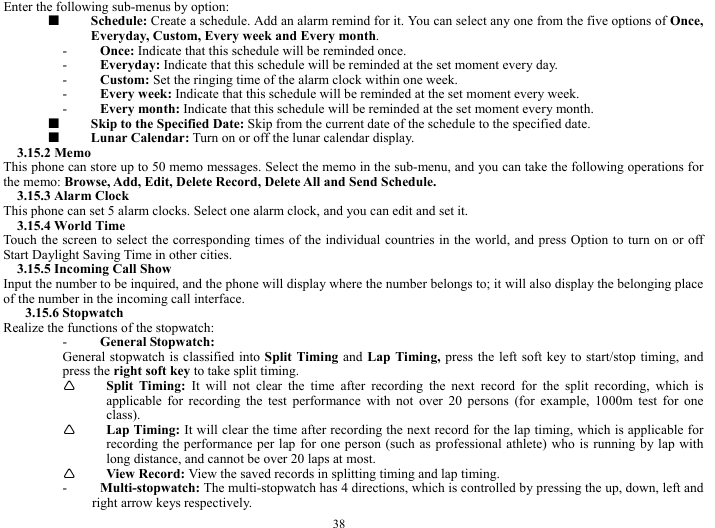  38 Enter the following sub-menus by option:   ■  Schedule: Create a schedule. Add an alarm remind for it. You can select any one from the five options of Once, Everyday, Custom, Every week and Every month.    - Once: Indicate that this schedule will be reminded once.     - Everyday: Indicate that this schedule will be reminded at the set moment every day.     - Custom: Set the ringing time of the alarm clock within one week.       - Every week: Indicate that this schedule will be reminded at the set moment every week.    - Every month: Indicate that this schedule will be reminded at the set moment every month.     ■  Skip to the Specified Date: Skip from the current date of the schedule to the specified date.    ■  Lunar Calendar: Turn on or off the lunar calendar display.     3.15.2 Memo   This phone can store up to 50 memo messages. Select the memo in the sub-menu, and you can take the following operations for the memo: Browse, Add, Edit, Delete Record, Delete All and Send Schedule.     3.15.3 Alarm Clock   This phone can set 5 alarm clocks. Select one alarm clock, and you can edit and set it.     3.15.4 World Time   Touch the screen to select the corresponding times of the individual countries in the world, and press Option to turn on or off Start Daylight Saving Time in other cities.         3.15.5 Incoming Call Show   Input the number to be inquired, and the phone will display where the number belongs to; it will also display the belonging place of the number in the incoming call interface.     3.15.6 Stopwatch   Realize the functions of the stopwatch:     - General Stopwatch:   General stopwatch is classified into Split Timing and Lap Timing, press the left soft key to start/stop timing, and press the right soft key to take split timing.         &Igrave; Split Timing: It will not clear the time after recording the next record for the split recording, which is applicable for recording the test performance with not over 20 persons (for example, 1000m test for one class).  &Igrave; Lap Timing: It will clear the time after recording the next record for the lap timing, which is applicable for recording the performance per lap for one person (such as professional athlete) who is running by lap with long distance, and cannot be over 20 laps at most.         &Igrave; View Record: View the saved records in splitting timing and lap timing.     - Multi-stopwatch: The multi-stopwatch has 4 directions, which is controlled by pressing the up, down, left and right arrow keys respectively.    