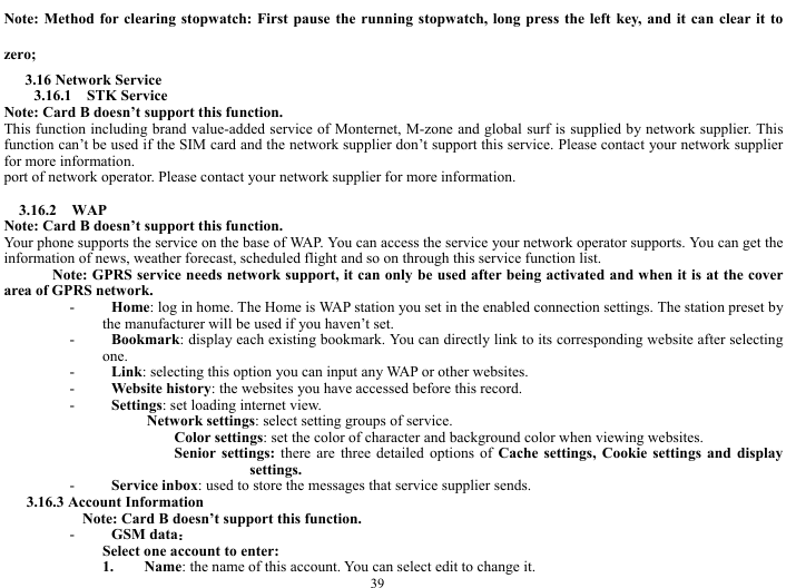  39 Note: Method for clearing stopwatch: First pause the running stopwatch, long press the left key, and it can clear it to zero;   3.16 Network Service 3.16.1  STK Service  Note: Card B doesn&rsquo;t support this function. This function including brand value-added service of Monternet, M-zone and global surf is supplied by network supplier. This function can&rsquo;t be used if the SIM card and the network supplier don&rsquo;t support this service. Please contact your network supplier for more information. port of network operator. Please contact your network supplier for more information.  3.16.2  WAP Note: Card B doesn&rsquo;t support this function. Your phone supports the service on the base of WAP. You can access the service your network operator supports. You can get the information of news, weather forecast, scheduled flight and so on through this service function list. Note: GPRS service needs network support, it can only be used after being activated and when it is at the cover area of GPRS network.   - Home: log in home. The Home is WAP station you set in the enabled connection settings. The station preset by the manufacturer will be used if you haven&rsquo;t set. - Bookmark: display each existing bookmark. You can directly link to its corresponding website after selecting one. - Link: selecting this option you can input any WAP or other websites. - Website history: the websites you have accessed before this record. - Settings: set loading internet view. Network settings: select setting groups of service. Color settings: set the color of character and background color when viewing websites. Senior settings: there are three detailed options of Cache settings, Cookie settings and display settings. - Service inbox: used to store the messages that service supplier sends.   3.16.3 Account Information     Note: Card B doesn&rsquo;t support this function. - GSM data： Select one account to enter: 1. Name: the name of this account. You can select edit to change it.   