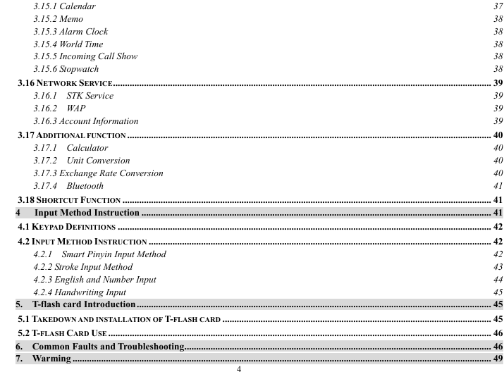  4 3.15.1 Calendar  37 3.15.2 Memo  38 3.15.3 Alarm Clock  38 3.15.4 World Time  38 3.15.5 Incoming Call Show  38 3.15.6 Stopwatch  38 3.16 NETWORK SERVICE............................................................................................................................................................... 39 3.16.1  STK Service  39 3.16.2  WAP  39 3.16.3 Account Information  39 3.17 ADDITIONAL FUNCTION ......................................................................................................................................................... 40 3.17.1  Calculator  40 3.17.2  Unit Conversion  40 3.17.3 Exchange Rate Conversion  40 3.17.4  Bluetooth  41 3.18 SHORTCUT FUNCTION ........................................................................................................................................................... 41 4   Input Method Instruction ................................................................................................................................................... 41 4.1 KEYPAD DEFINITIONS ............................................................................................................................................................. 42 4.2 INPUT METHOD INSTRUCTION ................................................................................................................................................ 42 4.2.1    Smart Pinyin Input Method  42 4.2.2 Stroke Input Method  43 4.2.3 English and Number Input  44 4.2.4 Handwriting Input  45 5.  T-flash card Introduction ..................................................................................................................................................... 45 5.1 TAKEDOWN AND INSTALLATION OF T-FLASH CARD ................................................................................................................. 45 5.2 T-FLASH CARD USE ................................................................................................................................................................. 46 6.  Common Faults and Troubleshooting................................................................................................................................. 46 7.  Warming ................................................................................................................................................................................ 49 