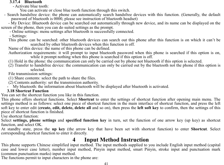  41 3.17.4  Bluetooth - Activate blue tooth: You can activate or close blue tooth function through this switch.               - Search handsfree device: the phone can automatically search handsfree devices with this function. (Generally, the default password of bluetooth is 0000, please see instruction of bluetooth headset) - My Device: Bluetooth device can be searched out automatically through new device, and its name can be displayed on the screen of the phone, then you can do suited settings as the prompt. - Online settings: menu settings after bluetooth is successfully connected.   - Settings: This phone can be searched: other bluetooth devices can search out this phone after this function is on which it can&rsquo;t be searched by other bluetooth devices when this function is off. Name of this device: the name of this phone can be defined. Authorization requirements: it will prompt to input bluetooth password when this phone is searched if this option is on, while it prompt nothing when this phone is searched if this option is off. (1) Hold in the phone: the communication can only be carried out by phone not bluetooth if this option is selected. (2) Transfer to handsfree device: the communication can only be carried out by the bluetooth not the phone if this option is selected. File transmission settings: (1) Share contents: select the path to share the files. (2) Contents authority: set the transmission authority. - My bluetooth: the information about bluetooth will be displayed after bluetooth is activated. 3.18 Shortcut Function You can set the shortcut function you like in this function. This phone offers shortcut functions. Select Shortcut to enter the settings of shortcut function after opening main menu. The settings method is as follows: select one piece of shortcut function in the main interface of shortcut function, and press the left soft key to enter edit (create, edit, delete, delete all and so on), then press the left soft key to confirm, then the settings of this piece of shortcut function is finished. Use shortcut function: Select settings, phone settings and specified function key in turn, set the function of one arrow key (up key) as shortcut function, and select OK. At standby state, press the up key (the arrow key that have been set with shortcut function) to enter Shortcut. Select corresponding shortcut function to enter it directly. 4   Input Method Instruction This phone supports Chinese simplified input method. The input methods supplied to you include English input method (capital case and lower case letter), number input method, Pinyin input method, smart Pinyin, stroke input and punctuation mark (common punctuation marks) input method. The functions permit to input characters in the phone are: 