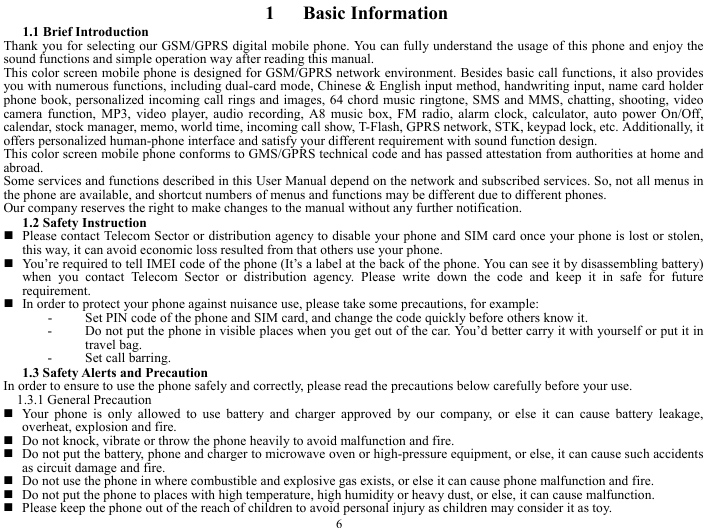  6  1   Basic Information  1.1 Brief Introduction   Thank you for selecting our GSM/GPRS digital mobile phone. You can fully understand the usage of this phone and enjoy the sound functions and simple operation way after reading this manual.   This color screen mobile phone is designed for GSM/GPRS network environment. Besides basic call functions, it also provides you with numerous functions, including dual-card mode, Chinese &amp; English input method, handwriting input, name card holder phone book, personalized incoming call rings and images, 64 chord music ringtone, SMS and MMS, chatting, shooting, video camera function, MP3, video player, audio recording, A8 music box, FM radio, alarm clock, calculator, auto power On/Off, calendar, stock manager, memo, world time, incoming call show, T-Flash, GPRS network, STK, keypad lock, etc. Additionally, it offers personalized human-phone interface and satisfy your different requirement with sound function design.   This color screen mobile phone conforms to GMS/GPRS technical code and has passed attestation from authorities at home and abroad.  Some services and functions described in this User Manual depend on the network and subscribed services. So, not all menus in the phone are available, and shortcut numbers of menus and functions may be different due to different phones.   Our company reserves the right to make changes to the manual without any further notification.   1.2 Safety Instruction    Please contact Telecom Sector or distribution agency to disable your phone and SIM card once your phone is lost or stolen, this way, it can avoid economic loss resulted from that others use your phone.    You&rsquo;re required to tell IMEI code of the phone (It&rsquo;s a label at the back of the phone. You can see it by disassembling battery) when you contact Telecom Sector or distribution agency. Please write down the code and keep it in safe for future requirement.   In order to protect your phone against nuisance use, please take some precautions, for example:   - Set PIN code of the phone and SIM card, and change the code quickly before others know it.   - Do not put the phone in visible places when you get out of the car. You&rsquo;d better carry it with yourself or put it in travel bag.   - Set call barring.   1.3 Safety Alerts and Precaution   In order to ensure to use the phone safely and correctly, please read the precautions below carefully before your use.   1.3.1 General Precaution    Your phone is only allowed to use battery and charger approved by our company, or else it can cause battery leakage, overheat, explosion and fire.    Do not knock, vibrate or throw the phone heavily to avoid malfunction and fire.    Do not put the battery, phone and charger to microwave oven or high-pressure equipment, or else, it can cause such accidents as circuit damage and fire.    Do not use the phone in where combustible and explosive gas exists, or else it can cause phone malfunction and fire.    Do not put the phone to places with high temperature, high humidity or heavy dust, or else, it can cause malfunction.    Please keep the phone out of the reach of children to avoid personal injury as children may consider it as toy.   