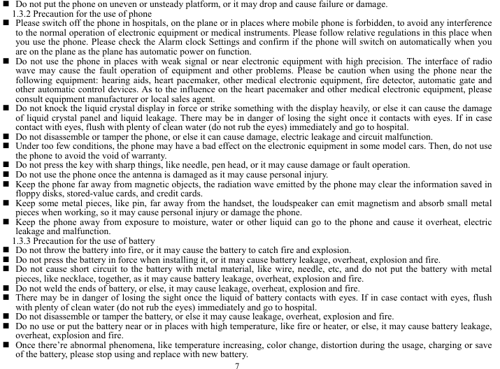  7  Do not put the phone on uneven or unsteady platform, or it may drop and cause failure or damage.   1.3.2 Precaution for the use of phone   Please switch off the phone in hospitals, on the plane or in places where mobile phone is forbidden, to avoid any interference to the normal operation of electronic equipment or medical instruments. Please follow relative regulations in this place when you use the phone. Please check the Alarm clock Settings and confirm if the phone will switch on automatically when you are on the plane as the plane has automatic power on function.    Do not use the phone in places with weak signal or near electronic equipment with high precision. The interface of radio wave may cause the fault operation of equipment and other problems. Please be caution when using the phone near the following equipment: hearing aids, heart pacemaker, other medical electronic equipment, fire detector, automatic gate and other automatic control devices. As to the influence on the heart pacemaker and other medical electronic equipment, please consult equipment manufacturer or local sales agent.    Do not knock the liquid crystal display in force or strike something with the display heavily, or else it can cause the damage of liquid crystal panel and liquid leakage. There may be in danger of losing the sight once it contacts with eyes. If in case contact with eyes, flush with plenty of clean water (do not rub the eyes) immediately and go to hospital.        Do not disassemble or tamper the phone, or else it can cause damage, electric leakage and circuit malfunction.    Under too few conditions, the phone may have a bad effect on the electronic equipment in some model cars. Then, do not use the phone to avoid the void of warranty.    Do not press the key with sharp things, like needle, pen head, or it may cause damage or fault operation.    Do not use the phone once the antenna is damaged as it may cause personal injury.    Keep the phone far away from magnetic objects, the radiation wave emitted by the phone may clear the information saved in floppy disks, stored-value cards, and credit cards.    Keep some metal pieces, like pin, far away from the handset, the loudspeaker can emit magnetism and absorb small metal pieces when working, so it may cause personal injury or damage the phone.    Keep the phone away from exposure to moisture, water or other liquid can go to the phone and cause it overheat, electric leakage and malfunction.   1.3.3 Precaution for the use of battery    Do not throw the battery into fire, or it may cause the battery to catch fire and explosion.    Do not press the battery in force when installing it, or it may cause battery leakage, overheat, explosion and fire.    Do not cause short circuit to the battery with metal material, like wire, needle, etc, and do not put the battery with metal pieces, like necklace, together, as it may cause battery leakage, overheat, explosion and fire.    Do not weld the ends of battery, or else, it may cause leakage, overheat, explosion and fire.    There may be in danger of losing the sight once the liquid of battery contacts with eyes. If in case contact with eyes, flush with plenty of clean water (do not rub the eyes) immediately and go to hospital.    Do not disassemble or tamper the battery, or else it may cause leakage, overheat, explosion and fire.    Do no use or put the battery near or in places with high temperature, like fire or heater, or else, it may cause battery leakage, overheat, explosion and fire.    Once there&rsquo;re abnormal phenomena, like temperature increasing, color change, distortion during the usage, charging or save of the battery, please stop using and replace with new battery.   