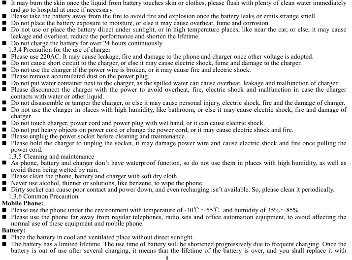  8  It may burn the skin once the liquid from battery touches skin or clothes, please flush with plenty of clean water immediately and go to hospital at once if necessary.    Please take the battery away from the fire to avoid fire and explosion once the battery leaks or emits strange smell.    Do not place the battery exposure to moisture, or else it may cause overheat, fume and corrosion.    Do not use or place the battery direct under sunlight, or in high temperature places, like near the car, or else, it may cause leakage and overheat, reduce the performance and shorten the lifetime.    Do not charge the battery for over 24 hours continuously.   1.3.4 Precaution for the use of charger    Please use 220AC. It may cause leakage, fire and damage to the phone and charger once other voltage is adopted.    Do not cause short circuit to the charger, or else it may cause electric shock, fume and damage to the charger.    Do not use the charger if the power wire is broken, or it may cause fire and electric shock.    Please remove accumulated dust on the power plug.      Do not put water container next to the charger, as the spilled water can cause overheat, leakage and malfunction of charger.        Please disconnect the charger with the power to avoid overheat, fire, electric shock and malfunction in case the charger contacts with water or other liquid.    Do not disassemble or tamper the charger, or else it may cause personal injury, electric shock, fire and the damage of charger.   Do not use the charger in places with high humidity, like bathroom, or else it may cause electric shock, fire and damage of charger.   Do not touch charger, power cord and power plug with wet hand, or it can cause electric shock.    Do not put heavy objects on power cord or change the power cord, or it may cause electric shock and fire.    Please unplug the power socket before cleaning and maintenance.    Please hold the charger to unplug the socket, it may damage power wire and cause electric shock and fire once pulling the power cord.   1.3.5 Cleaning and maintenance    As phone, battery and charger don&rsquo;t have waterproof function, so do not use them in places with high humidity, as well as avoid them being wetted by rain.    Please clean the phone, battery and charger with soft dry cloth.    Never use alcohol, thinner or solutions, like benzene, to wipe the phone.      Dirty socket can cause poor contact and power down, and even recharging isn&rsquo;t available. So, please clean it periodically.   1.3.6 Common Precaution   Mobile Phone:  Please use the phone under the environment with temperature of -30℃～55℃  and humidity of 35%～85%.   Please use the phone far away from regular telephones, radio sets and office automation equipment, to avoid affecting the normal use of these equipment and mobile phone.     Battery:   Place the battery in cool and ventilated place without direct sunlight.    The battery has a limited lifetime. The use time of battery will be shortened progressively due to frequent charging. Once the battery is out of use after several charging, it means that the lifetime of the battery is over, and you shall replace it with 