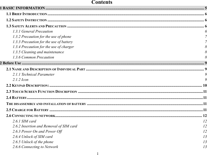 1   Contents 1 BASIC INFORMATION ................................................................................................................................................................. 5 1.1 BRIEF INTRODUCTION ............................................................................................................................................................... 6 1.2 SAFETY INSTRUCTION ............................................................................................................................................................... 6 1.3 SAFETY ALERTS AND PRECAUTION ........................................................................................................................................... 6 1.3.1 General Precaution  6 1.3.2 Precaution for the use of phone  7 1.3.3 Precaution for the use of battery  7 1.3.4 Precaution for the use of charger  8 1.3.5 Cleaning and maintenance  8 1.3.6 Common Precaution  8 2 Before Use ......................................................................................................................................................................................... 9 2.1 NAME AND DESCRIPTION OF INDIVIDUAL PART ........................................................................................................................ 9 2.1.1 Technical Parameter  9 2.1.2 Icon  9 2.2 KEYPAD DESCRIPTION: ........................................................................................................................................................... 10 2.3 TOUCH SCREEN FUNCTION DESCRIPTION ...............................................................................................................................11 2.4 BATTERY...................................................................................................................................................................................11 THE DISASSEMBLY AND INSTALLATION OF BATTERY ......................................................................................................................11 2.5 CHARGE FOR BATTERY ............................................................................................................................................................11 2.6 CONNECTING TO NETWORK..................................................................................................................................................... 12 2.6.1 SIM card  12 2.6.2 Insertion and Removal of SIM card  12 2.6.3 Power On and Power Off  12 2.6.4 Unlock of SIM card  13 2.6.5 Unlock of the phone  13 2.6.6 Connecting to Network  13 