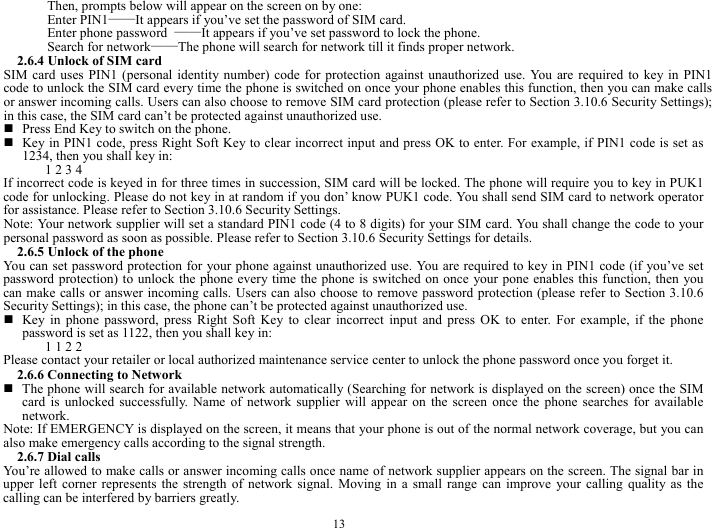  13 Then, prompts below will appear on the screen on by one:   Enter PIN1&mdash;&mdash;It appears if you&rsquo;ve set the password of SIM card.   Enter phone password  &mdash;&mdash;It appears if you&rsquo;ve set password to lock the phone.   Search for network&mdash;&mdash;The phone will search for network till it finds proper network.   2.6.4 Unlock of SIM card SIM card uses PIN1 (personal identity number) code for protection against unauthorized use. You are required to key in PIN1 code to unlock the SIM card every time the phone is switched on once your phone enables this function, then you can make calls or answer incoming calls. Users can also choose to remove SIM card protection (please refer to Section 3.10.6 Security Settings); in this case, the SIM card can&rsquo;t be protected against unauthorized use.        Press End Key to switch on the phone.    Key in PIN1 code, press Right Soft Key to clear incorrect input and press OK to enter. For example, if PIN1 code is set as 1234, then you shall key in:   1 2 3 4   If incorrect code is keyed in for three times in succession, SIM card will be locked. The phone will require you to key in PUK1 code for unlocking. Please do not key in at random if you don&rsquo; know PUK1 code. You shall send SIM card to network operator for assistance. Please refer to Section 3.10.6 Security Settings.   Note: Your network supplier will set a standard PIN1 code (4 to 8 digits) for your SIM card. You shall change the code to your personal password as soon as possible. Please refer to Section 3.10.6 Security Settings for details.   2.6.5 Unlock of the phone You can set password protection for your phone against unauthorized use. You are required to key in PIN1 code (if you&rsquo;ve set password protection) to unlock the phone every time the phone is switched on once your pone enables this function, then you can make calls or answer incoming calls. Users can also choose to remove password protection (please refer to Section 3.10.6 Security Settings); in this case, the phone can&rsquo;t be protected against unauthorized use.    Key in phone password, press Right Soft Key to clear incorrect input and press OK to enter. For example, if the phone password is set as 1122, then you shall key in:   1 1 2 2   Please contact your retailer or local authorized maintenance service center to unlock the phone password once you forget it.   2.6.6 Connecting to Network    The phone will search for available network automatically (Searching for network is displayed on the screen) once the SIM card is unlocked successfully. Name of network supplier will appear on the screen once the phone searches for available network.  Note: If EMERGENCY is displayed on the screen, it means that your phone is out of the normal network coverage, but you can also make emergency calls according to the signal strength.   2.6.7 Dial calls You&rsquo;re allowed to make calls or answer incoming calls once name of network supplier appears on the screen. The signal bar in upper left corner represents the strength of network signal. Moving in a small range can improve your calling quality as the calling can be interfered by barriers greatly.   