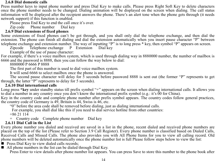  14 2.6.8 Dial domestic calls   Press number keys to input phone number and press Dial Key to make calls. Please press Right Soft Key to delete characters once the phone number needs to be changed. Dialing animation will be displayed on the screen when dialing. The call status information will be displayed after the recipient answers the phone. There&rsquo;s an alert tone when the phone gets through (it needs network support) if this function is enabled.   Please press End Key to end the call once it&rsquo;s over.   Zip code   Phone number   Dial key  2.6.9 Dial extensions of fixed phones Some extensions of fixed phones can&rsquo;t be got through, and you shall only dial the telephone exchange, and then dial the extension. The phone can finish all dialing and dial the extension automatically when you insert pause character &ldquo;P&rdquo; between telephone exchange and extension number. The way of inputting &ldquo;P&rdquo; is to long press * key, then symbol &ldquo;P&rdquo; appears on screen.   Zipcode   Telephone exchange   P  Extension   Dial key Example of the use of pause character:   For example, if there&rsquo;s a voice mailbox system, which is used through dialing way in 8880000 number, the number of mailbox is 6666 and the password is 8888, then you can follow the way below to dial:   8880000 P 6666 P 8888 The first part of this number is used to dial voice mailbox system.   It will send 6666 to select mailbox once the phone is answered.   The second pause character will delay for 5 seconds before password 8888 is sent out (the former &ldquo;P&rdquo; represents to get through, the latter &ldquo;P&rdquo; represents to delay for 5 seconds).   2.6.10 Dial international calls Long press *key under standby status till prefix symbol &ldquo;+&rdquo; appears on the screen when dialing international calls. It allows you to dial a number in any country once you don&rsquo;t know the international prefix symbol (e.g.: it&rsquo;s 00 for China). Key in the country code and complete phone number after prefix symbol appears. The country codes follow general practices, the country code of Germany is 49, Britain is 44, Swiss is 46, etc.   &ldquo;0&rdquo; before the area code shall be removed before dialing, just as dialing international calls.     For example, you shall dial like this if you need to dial service hotline from other countries:   +86 21 114 +  Country code  Complete phone number  Dial key  2.6.11 Dial Call in the List Every phone number you dialed and received are saved in a list in the phone, recent dialed and received phone numbers are placed on the top of the list (Please refer to Section 3.9 Call Register). Every phone number is classified based on Dialed Calls, Received Calls and Missed Calls. The phone also provides you with All Phone Items for you to view all calling record. Old phone numbers will be deleted automatically once the phone number list is full Please follow steps below to view the list:      Press Dial Key to view dialed calls records;    All phone numbers in the list can be dialed through Dial Key.   Press Enter to view details after phone number list appears. You can press Save to store this number to the phone book after 