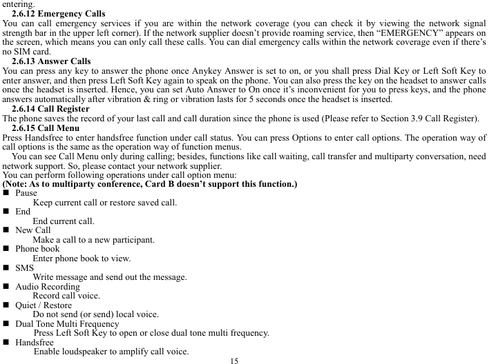  15 entering.  2.6.12 Emergency Calls You can call emergency services if you are within the network coverage (you can check it by viewing the network signal strength bar in the upper left corner). If the network supplier doesn&rsquo;t provide roaming service, then &ldquo;EMERGENCY&rdquo; appears on the screen, which means you can only call these calls. You can dial emergency calls within the network coverage even if there&rsquo;s no SIM card.   2.6.13 Answer Calls You can press any key to answer the phone once Anykey Answer is set to on, or you shall press Dial Key or Left Soft Key to enter answer, and then press Left Soft Key again to speak on the phone. You can also press the key on the headset to answer calls once the headset is inserted. Hence, you can set Auto Answer to On once it&rsquo;s inconvenient for you to press keys, and the phone answers automatically after vibration &amp; ring or vibration lasts for 5 seconds once the headset is inserted.   2.6.14 Call Register The phone saves the record of your last call and call duration since the phone is used (Please refer to Section 3.9 Call Register).  2.6.15 Call Menu   Press Handsfree to enter handsfree function under call status. You can press Options to enter call options. The operation way of call options is the same as the operation way of function menus.   You can see Call Menu only during calling; besides, functions like call waiting, call transfer and multiparty conversation, need network support. So, please contact your network supplier.     You can perform following operations under call option menu:   (Note: As to multiparty conference, Card B doesn&rsquo;t support this function.)  Pause Keep current call or restore saved call.    End  End current call.    New Call   Make a call to a new participant.    Phone book   Enter phone book to view.  SMS Write message and send out the message.    Audio Recording Record call voice.    Quiet / Restore Do not send (or send) local voice.    Dual Tone Multi Frequency Press Left Soft Key to open or close dual tone multi frequency.    Handsfree Enable loudspeaker to amplify call voice.   