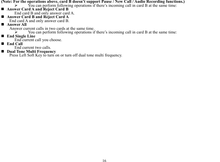  16 (Note: For the operations above, card B doesn&rsquo;t support Pause / New Call / Audio Recording functions.) &frac34; You can perform following operations if there&rsquo;s incoming call in card B at the same time:  Answer Card A and Reject Card B End card B and only answer card A.    Answer Card B and Reject Card A     End card A and only answer card B.    Answer All Answer current calls in two cards at the same time.   &frac34; You can perform following operations if there&rsquo;s incoming call in card B at the same time:  End Single Line End current call you choose.    End Call End current two calls.    Dual Tone Multi Frequency     Press Left Soft Key to turn on or turn off dual tone multi frequency.   