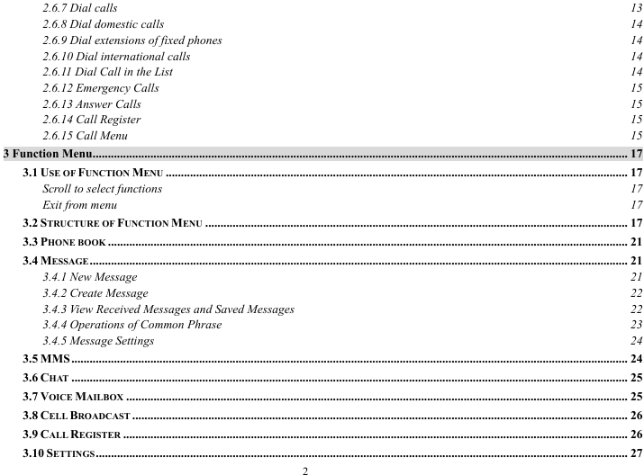  2 2.6.7 Dial calls  13 2.6.8 Dial domestic calls  14 2.6.9 Dial extensions of fixed phones  14 2.6.10 Dial international calls  14 2.6.11 Dial Call in the List  14 2.6.12 Emergency Calls  15 2.6.13 Answer Calls  15 2.6.14 Call Register  15 2.6.15 Call Menu  15 3 Function Menu................................................................................................................................................................................ 17 3.1 USE OF FUNCTION MENU ........................................................................................................................................................ 17 Scroll to select functions  17 Exit from menu  17 3.2 STRUCTURE OF FUNCTION MENU ........................................................................................................................................... 17 3.3 PHONE BOOK ........................................................................................................................................................................... 21 3.4 MESSAGE ................................................................................................................................................................................. 21 3.4.1 New Message  21 3.4.2 Create Message  22 3.4.3 View Received Messages and Saved Messages  22 3.4.4 Operations of Common Phrase  23 3.4.5 Message Settings  24 3.5 MMS....................................................................................................................................................................................... 24 3.6 CHAT ....................................................................................................................................................................................... 25 3.7 VOICE MAILBOX ..................................................................................................................................................................... 25 3.8 CELL BROADCAST ................................................................................................................................................................... 26 3.9 CALL REGISTER ...................................................................................................................................................................... 26 3.10 SETTINGS............................................................................................................................................................................... 27 
