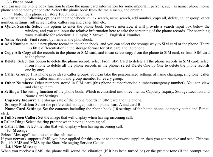  21 3.3 Phone book   You can use the phone book function to store the name card information for some important persons, such as name, phone, home phone and company phone etc. Select the phone book from the main menu, and enter it.     Note: This phone can store 1000 phone numbers.   You can see the following options in the phonebook: quick search, name search, add number, copy all, delete, caller group, other number, settings, full screen caller, caller ring and caller film etc.     ■ Quick Search: Select this option to enter the phone book browse interface, it will provide a search input box below the window, and you can input the relative information here to take the screening of the phone records. The searching ways available for selection: 1. Pinyin; 2. Stroke; 3. English 4. Number.    ■ Name Search: Find record by name in the phonebook.     ■ Add Number: Add a new phone record in the phonebook, and you can select the storage way to SIM card or the phone. There is little differentiation in the storage format for SIM card and the phone.   ■ Copy All: Copy all the records in the phone or SIM card, and it can select copy from the phone to SIM card, or from SIM card to the phone.     ■ Delete: Select this option to delete the phone record; select From SIM Card to delete all the phone records in SIM card; select From Phone to delete all the phone records in the phone; select Delete One by One to delete the phone records one by one;      ■ Caller Group: This phone provides 5 caller groups, you can take the personalized settings of name changing, ring tone, caller picture, caller animation and group member for every group.        ■ Other Numbers: Other numbers stored in SIM card (this phone number/service number/emergency number). You can view and change them.   ■ Settings: The setting function of the phone book. Which is classified into three menus: Capacity Inquiry, Storage Location and Name Card Settings.          Capacity Inquiry: The storage sate of the phone records in SIM card and the phone.    Storage Position: Select the preferential storage position: phone, card A and card B.    Name Card Settings: Set the contents including the phone book (10 settings of the home phone, company name and E-mail etc.).    ■ Full Screen Caller: Set the image that will display when having incoming call.  ■Caller Ring: Select the ring prompt when having incoming call.      ■ Caller Film: Select the film that will display when having incoming call.    3.4 Message   Select &ldquo;Message&rdquo; menu to enter the sub-menu.     If your network supports SMS, you have applied for this service to the network supplier, then you can receive and send Chinese, English SMS and MMS by the Short Messaging Service Center.   3.4.1 New Message   When you receive a SMS, the phone will sound the vibration (if it has been turned on) or the prompt tone (if the prompt tone 