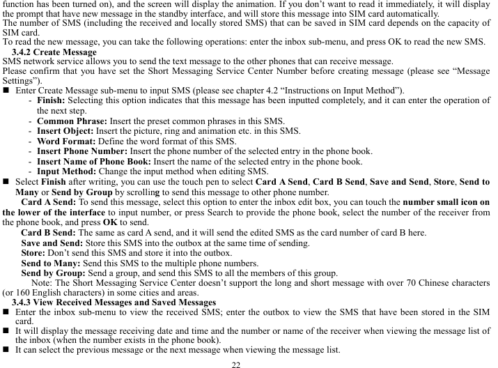  22 function has been turned on), and the screen will display the animation. If you don&rsquo;t want to read it immediately, it will display the prompt that have new message in the standby interface, and will store this message into SIM card automatically.     The number of SMS (including the received and locally stored SMS) that can be saved in SIM card depends on the capacity of SIM card.   To read the new message, you can take the following operations: enter the inbox sub-menu, and press OK to read the new SMS.   3.4.2 Create Message   SMS network service allows you to send the text message to the other phones that can receive message.   Please confirm that you have set the Short Messaging Service Center Number before creating message (please see &ldquo;Message Settings&rdquo;).    Enter Create Message sub-menu to input SMS (please see chapter 4.2 &ldquo;Instructions on Input Method&rdquo;).   - Finish: Selecting this option indicates that this message has been inputted completely, and it can enter the operation of the next step.     - Common Phrase: Insert the preset common phrases in this SMS.     - Insert Object: Insert the picture, ring and animation etc. in this SMS.      - Word Format: Define the word format of this SMS.      - Insert Phone Number: Insert the phone number of the selected entry in the phone book.    - Insert Name of Phone Book: Insert the name of the selected entry in the phone book.   - Input Method: Change the input method when editing SMS.    Select Finish after writing, you can use the touch pen to select Card A Send, Card B Send, Save and Send, Store, Send to Many or Send by Group by scrolling to send this message to other phone number.     Card A Send: To send this message, select this option to enter the inbox edit box, you can touch the number small icon on the lower of the interface to input number, or press Search to provide the phone book, select the number of the receiver from the phone book, and press OK to send.    Card B Send: The same as card A send, and it will send the edited SMS as the card number of card B here.        Save and Send: Store this SMS into the outbox at the same time of sending.         Store: Don&rsquo;t send this SMS and store it into the outbox.       Send to Many: Send this SMS to the multiple phone numbers.    Send by Group: Send a group, and send this SMS to all the members of this group.    Note: The Short Messaging Service Center doesn&rsquo;t support the long and short message with over 70 Chinese characters (or 160 English characters) in some cities and areas.     3.4.3 View Received Messages and Saved Messages      Enter the inbox sub-menu to view the received SMS; enter the outbox to view the SMS that have been stored in the SIM card.   It will display the message receiving date and time and the number or name of the receiver when viewing the message list of the inbox (when the number exists in the phone book).    It can select the previous message or the next message when viewing the message list.     