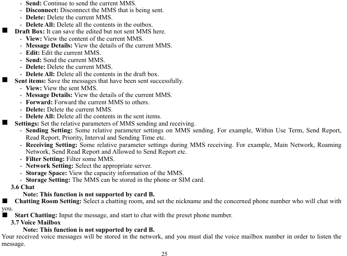  25 - Send: Continue to send the current MMS.     - Disconnect: Disconnect the MMS that is being sent.      - Delete: Delete the current MMS.   - Delete All: Delete all the contents in the outbox.   g  Draft Box: It can save the edited but not sent MMS here.    - View: View the content of the current MMS.     - Message Details: View the details of the current MMS.   - Edit: Edit the current MMS.     - Send: Send the current MMS.    - Delete: Delete the current MMS.  - Delete All: Delete all the contents in the draft box.    g  Sent items: Save the messages that have been sent successfully.   - View: View the sent MMS.    - Message Details: View the details of the current MMS.   - Forward: Forward the current MMS to others.   - Delete: Delete the current MMS.   - Delete All: Delete all the contents in the sent items.   g  Settings: Set the relative parameters of MMS sending and receiving.     - Sending Setting: Some relative parameter settings on MMS sending. For example, Within Use Term, Send Report, Read Report, Priority, Interval and Sending Time etc.       - Receiving Setting: Some relative parameter settings during MMS receiving. For example, Main Network, Roaming Network, Send Read Report and Allowed to Send Report etc.    - Filter Setting: Filter some MMS.     - Network Setting: Select the appropriate server.    - Storage Space: View the capacity information of the MMS.    - Storage Setting: The MMS can be stored in the phone or SIM card.    3.6 Chat   Note: This function is not supported by card B.     ■  Chatting Room Setting: Select a chatting room, and set the nickname and the concerned phone number who will chat with you.  ■  Start Chatting: Input the message, and start to chat with the preset phone number.   3.7 Voice Mailbox   Note: This function is not supported by card B.     Your received voice messages will be stored in the network, and you must dial the voice mailbox number in order to listen the message.  