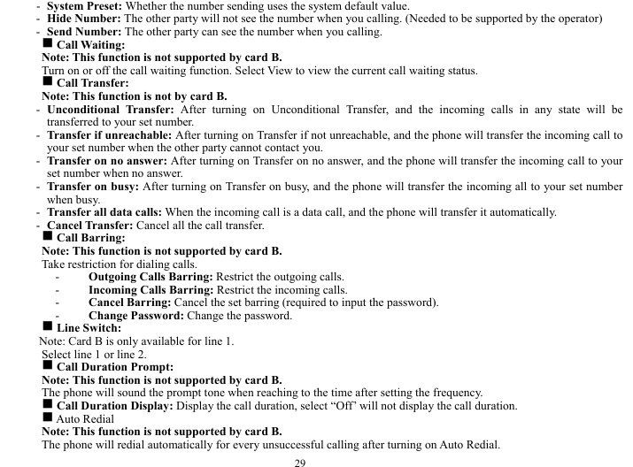  29 - System Preset: Whether the number sending uses the system default value.    - Hide Number: The other party will not see the number when you calling. (Needed to be supported by the operator)        - Send Number: The other party can see the number when you calling.    g Call Waiting:   Note: This function is not supported by card B.     Turn on or off the call waiting function. Select View to view the current call waiting status.   g Call Transfer:   Note: This function is not by card B.   - Unconditional Transfer: After turning on Unconditional Transfer, and the incoming calls in any state will be transferred to your set number.   - Transfer if unreachable: After turning on Transfer if not unreachable, and the phone will transfer the incoming call to your set number when the other party cannot contact you.     - Transfer on no answer: After turning on Transfer on no answer, and the phone will transfer the incoming call to your set number when no answer.     - Transfer on busy: After turning on Transfer on busy, and the phone will transfer the incoming all to your set number when busy.   - Transfer all data calls: When the incoming call is a data call, and the phone will transfer it automatically. - Cancel Transfer: Cancel all the call transfer.    g Call Barring:     Note: This function is not supported by card B.     Take restriction for dialing calls.       - Outgoing Calls Barring: Restrict the outgoing calls.  - Incoming Calls Barring: Restrict the incoming calls.     - Cancel Barring: Cancel the set barring (required to input the password).    - Change Password: Change the password.    g Line Switch:     Note: Card B is only available for line 1.     Select line 1 or line 2.     g Call Duration Prompt:     Note: This function is not supported by card B.     The phone will sound the prompt tone when reaching to the time after setting the frequency.     g Call Duration Display: Display the call duration, select &ldquo;Off&rsquo; will not display the call duration.    g Auto Redial   Note: This function is not supported by card B.     The phone will redial automatically for every unsuccessful calling after turning on Auto Redial.     