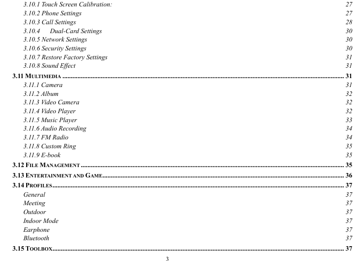  3 3.10.1 Touch Screen Calibration:  27 3.10.2 Phone Settings  27 3.10.3 Call Settings  28 3.10.4   Dual-Card Settings  30 3.10.5 Network Settings  30 3.10.6 Security Settings  30 3.10.7 Restore Factory Settings  31 3.10.8 Sound Effect  31 3.11 MULTIMEDIA ......................................................................................................................................................................... 31 3.11.1 Camera  31 3.11.2 Album  32 3.11.3 Video Camera  32 3.11.4 Video Player  32 3.11.5 Music Player  33 3.11.6 Audio Recording  34 3.11.7 FM Radio  34 3.11.8 Custom Ring  35 3.11.9 E-book  35 3.12 FILE MANAGEMENT .............................................................................................................................................................. 35 3.13 ENTERTAINMENT AND GAME................................................................................................................................................. 36 3.14 PROFILES............................................................................................................................................................................... 37 General  37 Meeting  37 Outdoor  37 Indoor Mode  37 Earphone  37 Bluetooth  37 3.15 TOOLBOX............................................................................................................................................................................... 37 