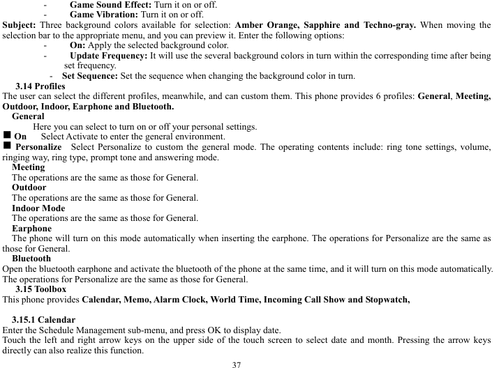 37 - Game Sound Effect: Turn it on or off.    - Game Vibration: Turn it on or off.    Subject:  Three background colors available for selection: Amber Orange, Sapphire and Techno-gray. When moving the selection bar to the appropriate menu, and you can preview it. Enter the following options:         - On: Apply the selected background color.     - Update Frequency: It will use the several background colors in turn within the corresponding time after being set frequency.  -  Set Sequence: Set the sequence when changing the background color in turn.     3.14 Profiles   The user can select the different profiles, meanwhile, and can custom them. This phone provides 6 profiles: General, Meeting, Outdoor, Indoor, Earphone and Bluetooth.        General  Here you can select to turn on or off your personal settings.     g On      Select Activate to enter the general environment.     g Personalize    Select Personalize to custom the general mode. The operating contents include: ring tone settings, volume, ringing way, ring type, prompt tone and answering mode.       Meeting  The operations are the same as those for General.   Outdoor  The operations are the same as those for General.   Indoor Mode   The operations are the same as those for General.     Earphone    The phone will turn on this mode automatically when inserting the earphone. The operations for Personalize are the same as those for General.         Bluetooth   Open the bluetooth earphone and activate the bluetooth of the phone at the same time, and it will turn on this mode automatically. The operations for Personalize are the same as those for General.       3.15 Toolbox   This phone provides Calendar, Memo, Alarm Clock, World Time, Incoming Call Show and Stopwatch,        3.15.1 Calendar   Enter the Schedule Management sub-menu, and press OK to display date.     Touch the left and right arrow keys on the upper side of the touch screen to select date and month. Pressing the arrow keys directly can also realize this function.       