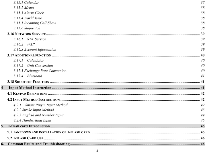 4 3.15.1 Calendar  37 3.15.2 Memo  38 3.15.3 Alarm Clock  38 3.15.4 World Time  38 3.15.5 Incoming Call Show  38 3.15.6 Stopwatch  38 3.16 NETWORK SERVICE............................................................................................................................................................... 39 3.16.1  STK Service  39 3.16.2  WAP  39 3.16.3 Account Information  39 3.17 ADDITIONAL FUNCTION ......................................................................................................................................................... 40 3.17.1  Calculator  40 3.17.2  Unit Conversion  40 3.17.3 Exchange Rate Conversion  40 3.17.4  Bluetooth  41 3.18 SHORTCUT FUNCTION ........................................................................................................................................................... 41 4   Input Method Instruction......................................................................................................................................................... 41 4.1 KEYPAD DEFINITIONS ............................................................................................................................................................. 42 4.2 INPUT METHOD INSTRUCTION ................................................................................................................................................ 42 4.2.1    Smart Pinyin Input Method  42 4.2.2 Stroke Input Method  43 4.2.3 English and Number Input  44 4.2.4 Handwriting Input  45 5.  T-flash card Introduction .......................................................................................................................................................... 45 5.1 TAKEDOWN AND INSTALLATION OF T-FLASH CARD ................................................................................................................. 45 5.2 T-FLASH CARD USE ................................................................................................................................................................. 46 6.  Common Faults and Troubleshooting ...................................................................................................................................... 46 