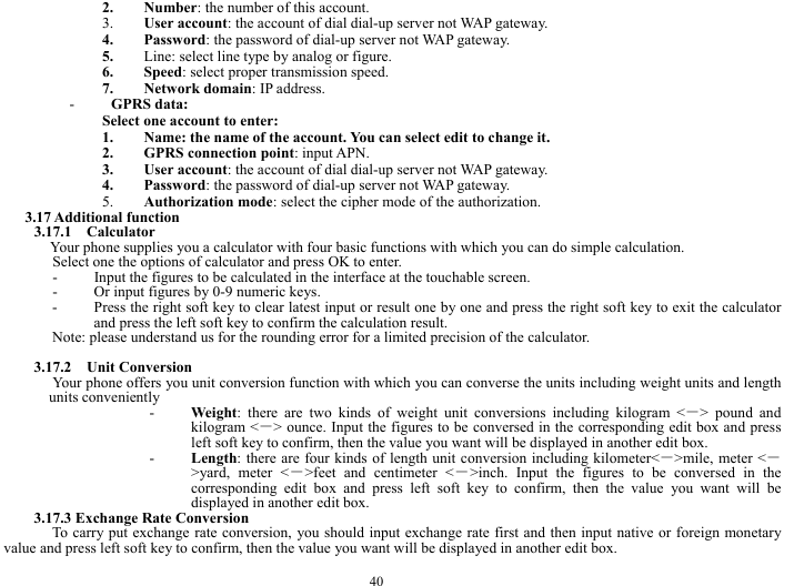  40 2. Number: the number of this account. 3. User account: the account of dial dial-up server not WAP gateway. 4. Password: the password of dial-up server not WAP gateway. 5. Line: select line type by analog or figure. 6. Speed: select proper transmission speed. 7. Network domain: IP address. - GPRS data: Select one account to enter: 1. Name: the name of the account. You can select edit to change it. 2. GPRS connection point: input APN. 3. User account: the account of dial dial-up server not WAP gateway. 4. Password: the password of dial-up server not WAP gateway. 5. Authorization mode: select the cipher mode of the authorization. 3.17 Additional function 3.17.1  Calculator Your phone supplies you a calculator with four basic functions with which you can do simple calculation. Select one the options of calculator and press OK to enter. - Input the figures to be calculated in the interface at the touchable screen. - Or input figures by 0-9 numeric keys. - Press the right soft key to clear latest input or result one by one and press the right soft key to exit the calculator and press the left soft key to confirm the calculation result.   Note: please understand us for the rounding error for a limited precision of the calculator.  3.17.2  Unit Conversion  Your phone offers you unit conversion function with which you can converse the units including weight units and length units conveniently   - Weight: there are two kinds of weight unit conversions including kilogram <－> pound and kilogram <－> ounce. Input the figures to be conversed in the corresponding edit box and press left soft key to confirm, then the value you want will be displayed in another edit box. - Length: there are four kinds of length unit conversion including kilometer<－>mile, meter <－>yard, meter <－>feet and centimeter <－>inch. Input the figures to be conversed in the corresponding edit box and press left soft key to confirm, then the value you want will be displayed in another edit box. 3.17.3 Exchange Rate Conversion To carry put exchange rate conversion, you should input exchange rate first and then input native or foreign monetary value and press left soft key to confirm, then the value you want will be displayed in another edit box. 