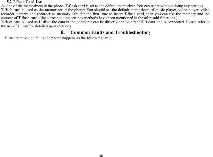  46 5.2 T-flash Card Use As one of the memorizers in the phone, T-flash card is set as the default memorizer. You can use it without doing any settings. T-flash card is used as the memorizer of the phone: You should set the default memorizers of music player, video player, video recorder, camera and recorder as memory card for the first time to insert T-flash card, then you can use the memory and the content of T-flash card. (the corresponding settings methods have been mentioned in the aforesaid functions.) T-flash card is used as U disk: the data in the computer can be directly copied after USB data line is connected. Please refer to the use of U disk for detailed used methods. 6.  Common Faults and Troubleshooting Please remove the faults the phone happens as the following table 