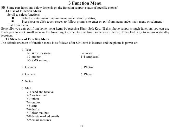  17 3 Function Menu (※  Some part functions below depends on the function support status of specific phones) 3.1 Use of Function Menu Scroll to select functions  Select to enter main function menu under standby status;  Press keys or click touch screen to follow prompts to enter or exit from menu under main menu or submenu.   Exit from menu Generally, you can exit from some menu items by pressing Right Soft Key. (If this phone supports touch function, you can use touch pen to click small icon in the lower right corner to exit from some menu items.) Press End Key to return o standby interface.  3.2 Structure of Function Menu The default structure of function menu is as follows after SIM card is inserted and the phone is power on:    1. Text   1-1 Write message                  1-2 inbox 1-3 out box                        1-4 templatesl 1-5 SMS settings  2. Calendar                           3. Photos  4. Camera                            5. Player  6. Notes                             7. Mail   7-1 send and receive    7-2 write email 7-3 inbox 7-4 outbox 7-5 sent 7-6 drafts 7-7 clear mailbox 7-8 delete marked emails 7-9 email accounts 