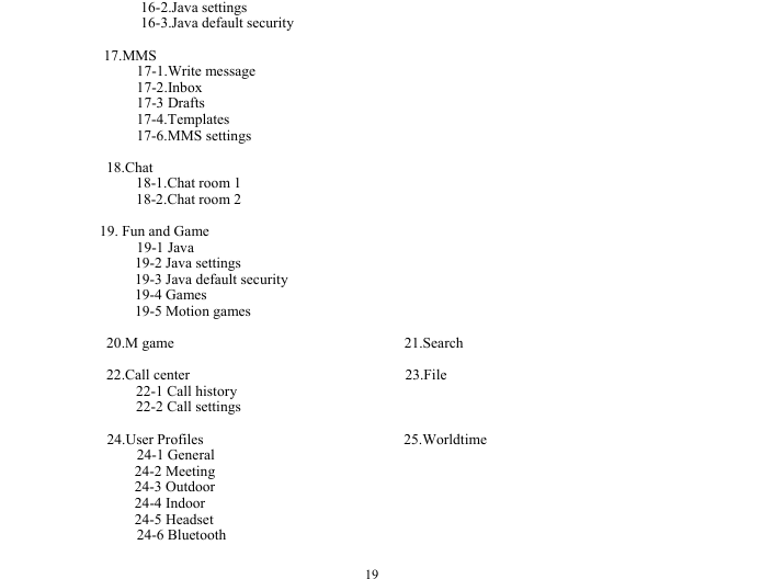  19             16-2.Java settings             16-3.Java default security         17.MMS      17-1.Write message      17-2.Inbox      17-3 Drafts      17-4.Templates      17-6.MMS settings  18.Chat     18-1.Chat room 1     18-2.Chat room 2  19. Fun and Game      19-1 Java 19-2 Java settings 19-3 Java default security 19-4 Games 19-5 Motion games  20.M game                               21.Search  22.Call center                             23.File     22-1 Call history     22-2 Call settings  24.User Profiles                           25.Worldtime 24-1 General                                     24-2 Meeting                                    24-3 Outdoor                                     24-4 Indoor                                      24-5 Headset                                     24-6 Bluetooth    