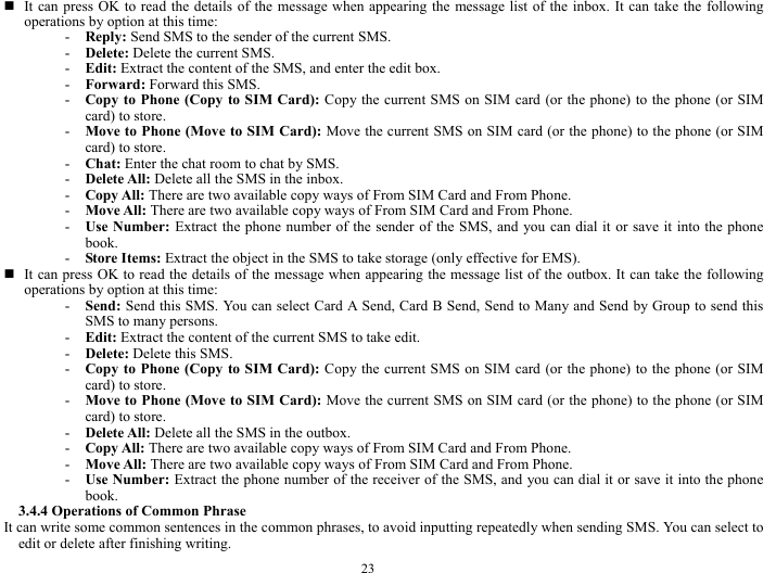  23  It can press OK to read the details of the message when appearing the message list of the inbox. It can take the following operations by option at this time:   - Reply: Send SMS to the sender of the current SMS.     - Delete: Delete the current SMS. - Edit: Extract the content of the SMS, and enter the edit box.       - Forward: Forward this SMS.   - Copy to Phone (Copy to SIM Card): Copy the current SMS on SIM card (or the phone) to the phone (or SIM card) to store.   - Move to Phone (Move to SIM Card): Move the current SMS on SIM card (or the phone) to the phone (or SIM card) to store.      - Chat: Enter the chat room to chat by SMS.     - Delete All: Delete all the SMS in the inbox.    - Copy All: There are two available copy ways of From SIM Card and From Phone.     - Move All: There are two available copy ways of From SIM Card and From Phone.    - Use Number: Extract the phone number of the sender of the SMS, and you can dial it or save it into the phone book.  - Store Items: Extract the object in the SMS to take storage (only effective for EMS).    It can press OK to read the details of the message when appearing the message list of the outbox. It can take the following operations by option at this time:   - Send: Send this SMS. You can select Card A Send, Card B Send, Send to Many and Send by Group to send this SMS to many persons.   - Edit: Extract the content of the current SMS to take edit.     - Delete: Delete this SMS.   - Copy to Phone (Copy to SIM Card): Copy the current SMS on SIM card (or the phone) to the phone (or SIM card) to store.   - Move to Phone (Move to SIM Card): Move the current SMS on SIM card (or the phone) to the phone (or SIM card) to store.   - Delete All: Delete all the SMS in the outbox.    - Copy All: There are two available copy ways of From SIM Card and From Phone.   - Move All: There are two available copy ways of From SIM Card and From Phone.   - Use Number: Extract the phone number of the receiver of the SMS, and you can dial it or save it into the phone book.   3.4.4 Operations of Common Phrase     It can write some common sentences in the common phrases, to avoid inputting repeatedly when sending SMS. You can select to edit or delete after finishing writing.     