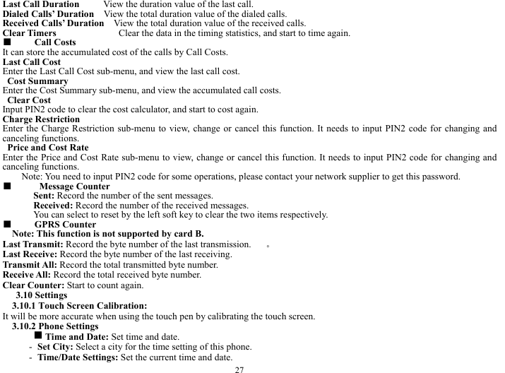  27 Last Call Duration     View the duration value of the last call.    Dialed Calls&rsquo; Duration    View the total duration value of the dialed calls.     Received Calls&rsquo; Duration    View the total duration value of the received calls.       Clear Timers             Clear the data in the timing statistics, and start to time again.    ■  Call Costs   It can store the accumulated cost of the calls by Call Costs.       Last Call Cost    Enter the Last Call Cost sub-menu, and view the last call cost.        Cost Summary   Enter the Cost Summary sub-menu, and view the accumulated call costs.      Clear Cost      Input PIN2 code to clear the cost calculator, and start to cost again.       Charge Restriction     Enter the Charge Restriction sub-menu to view, change or cancel this function. It needs to input PIN2 code for changing and canceling functions.    Price and Cost Rate     Enter the Price and Cost Rate sub-menu to view, change or cancel this function. It needs to input PIN2 code for changing and canceling functions.   Note: You need to input PIN2 code for some operations, please contact your network supplier to get this password.   ■   Message Counter   Sent: Record the number of the sent messages.     Received: Record the number of the received messages.     You can select to reset by the left soft key to clear the two items respectively.       ■  GPRS Counter     Note: This function is not supported by card B.     Last Transmit: Record the byte number of the last transmission.     。 Last Receive: Record the byte number of the last receiving.      Transmit All: Record the total transmitted byte number.    Receive All: Record the total received byte number.    Clear Counter: Start to count again.        3.10 Settings   3.10.1 Touch Screen Calibration:   It will be more accurate when using the touch pen by calibrating the touch screen.   3.10.2 Phone Settings   g Time and Date: Set time and date.   - Set City: Select a city for the time setting of this phone.   - Time/Date Settings: Set the current time and date.    