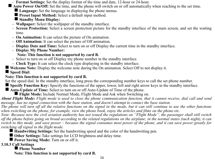  28 - Format Settings: Set the display format of the time and date, 12-hour or 24-hour.       g Auto Power On/Off: Set the time, and the phone will switch on or off automatically when reaching to the set time.   g Language: Set the language in displaying the phone menus.     g Preset Input Method: Select a default input method.    g Standby Menu Display:     - Wallpaper: Select the wallpaper of the standby interface.     - Screen Protection: Select a screen protection picture for the standby interface of the main screen, and set the waiting time.  - On Animation: It can select the picture of On animation.    - Off Animation: It can select the picture of Off animation.     - Display Date and Time: Select to turn on or off Display the current time in the standby interface.   - Display My Phone Number:   Note: This function is not supported by card B.     - Select to turn on or off Display my phone number in the standby interface.     - Clock Type: It can select the clock type displaying in the standby interface.  g Welcome Note: Display the welcome note during the On animation. Select Off to not display it.      g Speed Dial:   Note: This function is not supported by card B.       Set the speed dial. In the standby interface, long press the corresponding number keys to call the set phone number.   g Specify Function Key: Specify the functions of the upper, lower, left and right arrow keys in the standby interface.   g Auto-Update of Time: Select to turn on or off Auto-Update of Time of the phone.   g Flight Mode: Include Normal Mode, Flight Mode and Ask when Switching on.           About Flight Mode: Flight mode is used to close the phone communication function, that it cannot receive, dial call and send message, has no signal connection with the base station, and doesn&rsquo;t attempt to contact the base station.     The phone will turn off all the relative functions on the signal in the mode, but it can still continue to use the other functions when switching on the phone, for example, view the phone book, enjoy the articles and films on the phone etc.       Note: Because now the civil aviation authority has not issued the regulations on &ldquo;Flight Mode&rdquo;, the passenger shall still switch off the phone before going on broad according to the related regulations on the airplane; in the normal states (such night), it can switch to this mode, and save power &ndash; because the signal consumes most power of the phone, and it can save power greatly for switching off signal in the flight mode.           g Handwriting Settings: Set the handwriting speed and the color of the handwriting pen.     g Other Settings: Take settings for LCD brightness and delay time.     g Power Saving Mode: Turn on or off it.    3.10.3 Call Settings   g Phone Number   Note: This function is not supported by card B.     