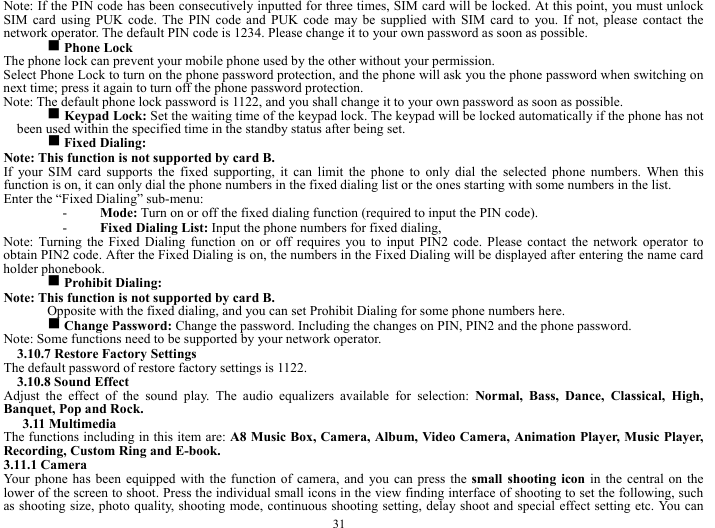  31 Note: If the PIN code has been consecutively inputted for three times, SIM card will be locked. At this point, you must unlock SIM card using PUK code. The PIN code and PUK code may be supplied with SIM card to you. If not, please contact the network operator. The default PIN code is 1234. Please change it to your own password as soon as possible. g Phone Lock   The phone lock can prevent your mobile phone used by the other without your permission.   Select Phone Lock to turn on the phone password protection, and the phone will ask you the phone password when switching on next time; press it again to turn off the phone password protection.       Note: The default phone lock password is 1122, and you shall change it to your own password as soon as possible. g Keypad Lock: Set the waiting time of the keypad lock. The keypad will be locked automatically if the phone has not been used within the specified time in the standby status after being set.      g Fixed Dialing:   Note: This function is not supported by card B.     If your SIM card supports the fixed supporting, it can limit the phone to only dial the selected phone numbers. When this function is on, it can only dial the phone numbers in the fixed dialing list or the ones starting with some numbers in the list.  Enter the &ldquo;Fixed Dialing&rdquo; sub-menu:     - Mode: Turn on or off the fixed dialing function (required to input the PIN code).     - Fixed Dialing List: Input the phone numbers for fixed dialing,    Note: Turning the Fixed Dialing function on or off requires you to input PIN2 code. Please contact the network operator to obtain PIN2 code. After the Fixed Dialing is on, the numbers in the Fixed Dialing will be displayed after entering the name card holder phonebook.   g Prohibit Dialing:  Note: This function is not supported by card B.   Opposite with the fixed dialing, and you can set Prohibit Dialing for some phone numbers here.   g Change Password: Change the password. Including the changes on PIN, PIN2 and the phone password.   Note: Some functions need to be supported by your network operator.     3.10.7 Restore Factory Settings   The default password of restore factory settings is 1122.     3.10.8 Sound Effect     Adjust the effect of the sound play. The audio equalizers available for selection: Normal, Bass, Dance, Classical, High, Banquet, Pop and Rock.           3.11 Multimedia   The functions including in this item are: A8 Music Box, Camera, Album, Video Camera, Animation Player, Music Player, Recording, Custom Ring and E-book.     3.11.1 Camera   Your phone has been equipped with the function of camera, and you can press the small shooting icon in the central on the lower of the screen to shoot. Press the individual small icons in the view finding interface of shooting to set the following, such as shooting size, photo quality, shooting mode, continuous shooting setting, delay shoot and special effect setting etc. You can 