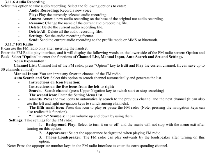 34 3.11.6 Audio Recording   Select this option to take audio recording. Select the following options to enter:     - Audio Recording: Record a new voice.    - Play: Play the currently selected audio recording.     - Annex: Annex a new audio recording on the base of the original not audio recording.         - Rename: Change the name of the current audio recording file.     - Delete: Delete the current audio recording file.     - Delete All: Delete all the audio recording files.    - Settings: Set the audio recording format.     - Send: Send the current audio recording to the profile mode or MMS or bluetooth.    3.11.7 FM Radio   It can use the FM radio only after inserting the handset.       Enter the FM Radio play interface, and it will display the following words on the lower side of the FM radio screen: Option and Back. Select &ldquo;Option&rdquo; to enter the functions of Channel List, Manual Input, Auto Search and Set and Settings.        Noun Explanation:   Channel List: Channel list of the FM radio, press &ldquo;Option&rdquo; key to Edit and Play the current channel. (It can save up to 30 channels at most).   Manual Input: You can input any favorite channel of the FM radio.     Auto Search and Set: Select this option to search channel automatically and generate the list.   - Instructions on Icon Function:     - Instructions on the five icons from the left to right:       - Search：Search channel (press Upper Negation key to switch start or stop searching)            - The second icon: Enter the Setting Menu List.    - and Press the two icons to automatically search to the previous channel and the next channel (it can also use the left and right navigation keys to switch among channels).         - The fifth small icon: Press this icon to play or pause the FM radio (Note: pressing the navigation keys can also realize this function).   - &ldquo;+&rdquo; and &ldquo;-&rdquo; Symbols: It can volume up and down by using them.    Settings: Take settings for the FM radio.     -      1.  Background Play: Select to turn it on or off, and the music will not stop with the menu exit after turning on this option.   2.  Appearance: Select the appearance background when playing FM radio.  3.  Phone Loudspeaker: The FM radio can play outwards by the loudspeaker after turning on this option.  Note: Press the appropriate number keys in the FM radio interface to enter the corresponding channel.     