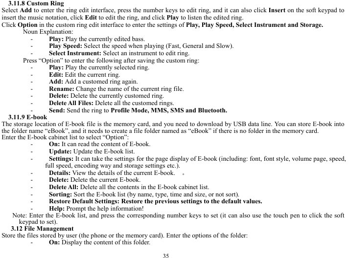  35 3.11.8 Custom Ring   Select Add to enter the ring edit interface, press the number keys to edit ring, and it can also click Insert on the soft keypad to insert the music notation, click Edit to edit the ring, and click Play to listen the edited ring.         Click Option in the custom ring edit interface to enter the settings of Play, Play Speed, Select Instrument and Storage.     Noun Explanation:   - Play: Play the currently edited bass.    - Play Speed: Select the speed when playing (Fast, General and Slow).    - Select Instrument: Select an instrument to edit ring.    Press &ldquo;Option&rdquo; to enter the following after saving the custom ring:       - Play: Play the currently selected ring.     - Edit: Edit the current ring.     - Add: Add a customed ring again.     - Rename: Change the name of the current ring file.     - Delete: Delete the currently customed ring.     - Delete All Files: Delete all the customed rings.    - Send: Send the ring to Profile Mode, MMS, SMS and Bluetooth.   3.11.9 E-book   The storage location of E-book file is the memory card, and you need to download by USB data line. You can store E-book into the folder name &ldquo;eBook&rdquo;, and it needs to create a file folder named as &ldquo;eBook&rdquo; if there is no folder in the memory card.                   Enter the E-book cabinet list to select &ldquo;Option&rdquo;: - On: It can read the content of E-book.    - Update: Update the E-book list.     - Settings: It can take the settings for the page display of E-book (including: font, font style, volume page, speed, full speed, encoding way and storage settings etc.).     - Details: View the details of the current E-book.    。 - Delete: Delete the current E-book.     - Delete All: Delete all the contents in the E-book cabinet list.     - Sorting: Sort the E-book list (by name, type, time and size, or not sort).     - Restore Default Settings: Restore the previous settings to the default values.   - Help: Prompt the help information!     Note: Enter the E-book list, and press the corresponding number keys to set (it can also use the touch pen to click the soft keypad to set).   3.12 File Management   Store the files stored by user (the phone or the memory card). Enter the options of the folder:     - On: Display the content of this folder.     