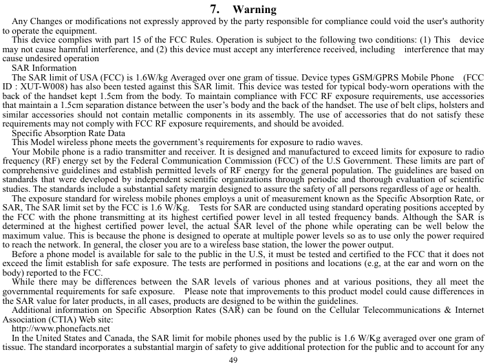  49 7.  Warning Any Changes or modifications not expressly approved by the party responsible for compliance could void the user's authority to operate the equipment.       This device complies with part 15 of the FCC Rules. Operation is subject to the following two conditions: (1) This    device may not cause harmful interference, and (2) this device must accept any interference received, including    interference that may cause undesired operation SAR Information The SAR limit of USA (FCC) is 1.6W/kg Averaged over one gram of tissue. Device types GSM/GPRS Mobile Phone    (FCC ID : XUT-W008) has also been tested against this SAR limit. This device was tested for typical body-worn operations with the back of the handset kept 1.5cm from the body. To maintain compliance with FCC RF exposure requirements, use accessories that maintain a 1.5cm separation distance between the user&rsquo;s body and the back of the handset. The use of belt clips, holsters and similar accessories should not contain metallic components in its assembly. The use of accessories that do not satisfy these requirements may not comply with FCC RF exposure requirements, and should be avoided. Specific Absorption Rate Data This Model wireless phone meets the government&rsquo;s requirements for exposure to radio waves. Your Mobile phone is a radio transmitter and receiver. It is designed and manufactured to exceed limits for exposure to radio frequency (RF) energy set by the Federal Communication Commission (FCC) of the U.S Government. These limits are part of comprehensive guidelines and establish permitted levels of RF energy for the general population. The guidelines are based on standards that were developed by independent scientific organizations through periodic and thorough evaluation of scientific studies. The standards include a substantial safety margin designed to assure the safety of all persons regardless of age or health. The exposure standard for wireless mobile phones employs a unit of measurement known as the Specific Absorption Rate, or SAR, The SAR limit set by the FCC is 1.6 W/Kg.    Tests for SAR are conducted using standard operating positions accepted by the FCC with the phone transmitting at its highest certified power level in all tested frequency bands. Although the SAR is determined at the highest certified power level, the actual SAR level of the phone while operating can be well below the maximum value. This is because the phone is designed to operate at multiple power levels so as to use only the power required to reach the network. In general, the closer you are to a wireless base station, the lower the power output. Before a phone model is available for sale to the public in the U.S, it must be tested and certified to the FCC that it does not exceed the limit establish for safe exposure. The tests are performed in positions and locations (e.g, at the ear and worn on the body) reported to the FCC. While there may be differences between the SAR levels of various phones and at various positions, they all meet the governmental requirements for safe exposure.    Please note that improvements to this product model could cause differences in the SAR value for later products, in all cases, products are designed to be within the guidelines. Additional information on Specific Absorption Rates (SAR) can be found on the Cellular Telecommunications &amp; Internet Association (CTIA) Web site: http://www.phonefacts.net In the United States and Canada, the SAR limit for mobile phones used by the public is 1.6 W/Kg averaged over one gram of tissue. The standard incorporates a substantial margin of safety to give additional protection for the public and to account for any 