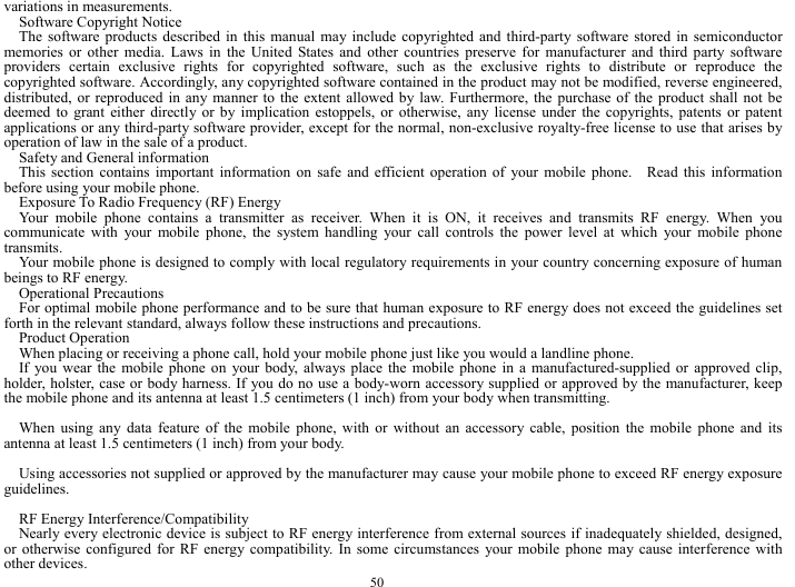 50 variations in measurements. Software Copyright Notice The software products described in this manual may include copyrighted and third-party software stored in semiconductor memories or other media. Laws in the United States and other countries preserve for manufacturer and third party software providers certain exclusive rights for copyrighted software, such as the exclusive rights to distribute or reproduce the copyrighted software. Accordingly, any copyrighted software contained in the product may not be modified, reverse engineered, distributed, or reproduced in any manner to the extent allowed by law. Furthermore, the purchase of the product shall not be deemed to grant either directly or by implication estoppels, or otherwise, any license under the copyrights, patents or patent applications or any third-party software provider, except for the normal, non-exclusive royalty-free license to use that arises by operation of law in the sale of a product. Safety and General information This section contains important information on safe and efficient operation of your mobile phone.  Read this information before using your mobile phone. Exposure To Radio Frequency (RF) Energy Your mobile phone contains a transmitter as receiver. When it is ON, it receives and transmits RF energy. When you communicate with your mobile phone, the system handling your call controls the power level at which your mobile phone transmits. Your mobile phone is designed to comply with local regulatory requirements in your country concerning exposure of human beings to RF energy. Operational Precautions For optimal mobile phone performance and to be sure that human exposure to RF energy does not exceed the guidelines set forth in the relevant standard, always follow these instructions and precautions. Product Operation When placing or receiving a phone call, hold your mobile phone just like you would a landline phone. If you wear the mobile phone on your body, always place the mobile phone in a manufactured-supplied or approved clip, holder, holster, case or body harness. If you do no use a body-worn accessory supplied or approved by the manufacturer, keep the mobile phone and its antenna at least 1.5 centimeters (1 inch) from your body when transmitting.  When using any data feature of the mobile phone, with or without an accessory cable, position the mobile phone and its antenna at least 1.5 centimeters (1 inch) from your body.  Using accessories not supplied or approved by the manufacturer may cause your mobile phone to exceed RF energy exposure guidelines.  RF Energy Interference/Compatibility Nearly every electronic device is subject to RF energy interference from external sources if inadequately shielded, designed, or otherwise configured for RF energy compatibility. In some circumstances your mobile phone may cause interference with other devices. 
