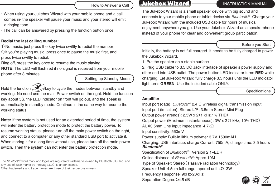 The Jukebox Wizard is a small speaker device with big sound and connects to your mobile phone or tablet device via Bluetooth®. Charge your Jukebox Wizard with the included USB cable for hours of musical enjoyment anywhere you go. Use your Jukebox Wizard as a speakerphone instead of your phone for clear and convenient group participation.Initially, the battery is not full charged. It needs to be fully charged to power the Jukebox Wizard.1. Put the speaker on a stable surface.2. Plug USB cable to 3.5 DC Jack interface of speaker’s power supply and other end into USB outlet. The power button LED indicator turns RED while charging. Let Jukebox Wizard fully charge 3.5 hours until the LED indicator light turns GREEN. Use the included cable ONLY.• When using your Jukebox Wizard with your mobile phone and a call comes in- the speaker will pause your music and your stereo will emit a ringing tone• The call can be answered by pressing the function button onceRedial the last calling number:1）No music, just press the key twice swiftly to redial the number;2）if you’re playing music, press once to pause the music first, and press twice swiftly to redial.Ring off，press the key once to resume the music playingNOTE: The LED will flash red if no signal is received from your mobile phone after 3 minutes.Amplifier:Input port (data): Bluetooth® 2.4 G wireless digital transmission inputInput port (imitation): Stereo L/R; 3.5mm Stereo Mini PlugOutput power (trends): 2.5W x 2（1 kHz,1% THD）Output power (Maximum instantaneous): 3W x 2（1 kHz, 10% THD）AUX3.5mm Line input impedance：4.7kΩInput sensitivity: 560mVPower supply: Built-in lithium polymer 3.7V 1500mAHCharging: USB interface, charge Current: 750mA, charge time: 3.5 hoursBluetooth®Specification of Bluetooth®： Version 2.1+EDROnline distance of Bluetooth®: Appro.10MType of Speaker: Stereo（ Passive radiation technology）Speaker Unit：4.5cm full-range tapered unit 4Ω  3WFrequency Response：90Hz-20kHzSeparation Degree：≥45 dBINSTRUCTION MANUALSpecificationsBefore you StartHow to Answer a CallHold the function             key to cycle the modes between standby and working. No need use the main Power switch on the right. Hold the function key about 5S, the LED indicator on front will go out, and the speak is automatically in standby mode. Continue in the same way to resume the working status.Note: If the system is not used for an extended period of time, the system will enter the battery protection mode to protect the battery power. To resume working status, please turn off the main power switch on the right, and connect to a computer or any other standard USB port to activate it.When storing it for a long time without use, please turn off the main power switch. Then the system can not enter the battery protection mode.The Bluetooth®  word mark and logos are registered trademarks owned by Bluetooth SIG, Inc. and any use of such marks by Innovage,LLC. is under license. Other trademarks and trade names are those of their respective owners.Setting up Standby Mode