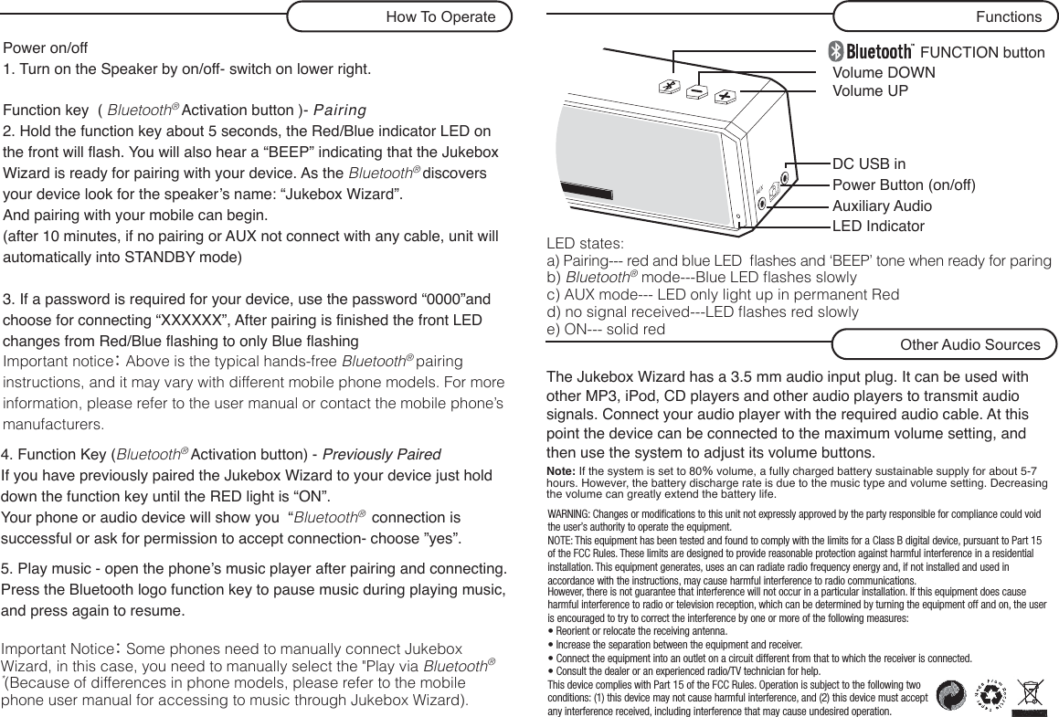 FUNCTION buttonVolume UPDC USB inPower Button (on/off)Auxiliary AudioLED IndicatorVolume DOWNPower on/off  1. Turn on the Speaker by on/off- switch on lower right.   Function key  ( Bluetooth® Activation button )- Pairing2. Hold the function key about 5 seconds, the Red/Blue indicator LED on the front will flash. You will also hear a “BEEP” indicating that the Jukebox Wizard is ready for pairing with your device. As the Bluetooth® discovers your device look for the speaker’s name: “Jukebox Wizard”.And pairing with your mobile can begin.(after 10 minutes, if no pairing or AUX not connect with any cable, unit will automatically into STANDBY mode)3. If a password is required for your device, use the password “0000”and choose for connecting “XXXXXX”, After pairing is finished the front LED changes from Red/Blue flashing to only Blue flashingImportant notice： Above is the typical hands-free Bluetooth® pairing instructions, and it may vary with different mobile phone models. For more information, please refer to the user manual or contact the mobile phone’s manufacturers.5. Play music - open the phone’s music player after pairing and connecting. Press the Bluetooth logo function key to pause music during playing music, and press again to resume.Important Notice： Some phones need to manually connect Jukebox Wizard, in this case, you need to manually select the &quot;Play via Bluetooth®*(Because of differences in phone models, please refer to the mobile phone user manual for accessing to music through Jukebox Wizard).4. Function Key (Bluetooth® Activation button) - Previously PairedIf you have previously paired the Jukebox Wizard to your device just hold down the function key until the RED light is “ON”.Your phone or audio device will show you  “Bluetooth®  connection is successful or ask for permission to accept connection- choose ”yes”.FunctionsHow To OperateThe Jukebox Wizard has a 3.5 mm audio input plug. It can be used with other MP3, iPod, CD players and other audio players to transmit audio signals. Connect your audio player with the required audio cable. At this point the device can be connected to the maximum volume setting, and then use the system to adjust its volume buttons.Note: If the system is set to 80％ volume, a fully charged battery sustainable supply for about 5-7 hours. However, the battery discharge rate is due to the music type and volume setting. Decreasing the volume can greatly extend the battery life.Other Audio SourcesLED states:a) Pairing--- red and blue LED  ﬂashes and ‘BEEP’ tone when ready for paringb) Bluetooth® mode---Blue LED ﬂashes slowlyc) AUX mode--- LED only light up in permanent Redd) no signal received---LED ﬂashes red slowlye) ON--- solid redAUXWARNING: Changes or modifications to this unit not expressly approved by the party responsible for compliance could void the user’s authority to operate the equipment.NOTE: This equipment has been tested and found to comply with the limits for a Class B digital device, pursuant to Part 15 of the FCC Rules. These limits are designed to provide reasonable protection against harmful interference in a residential installation. This equipment generates, uses an can radiate radio frequency energy and, if not installed and used in accordance with the instructions, may cause harmful interference to radio communications. However, there is not guarantee that interference will not occur in a particular installation. If this equipment does cause harmful interference to radio or television reception, which can be determined by turning the equipment off and on, the user is encouraged to try to correct the interference by one or more of the following measures:• Reorient or relocate the receiving antenna.• Increase the separation between the equipment and receiver.• Connect the equipment into an outlet on a circuit different from that to which the receiver is connected.• Consult the dealer or an experienced radio/TV technician for help.This device complies with Part 15 of the FCC Rules. Operation is subject to the following two conditions: (1) this device may not cause harmful interference, and (2) this device must accept any interference received, including interference that may cause undesired operation.