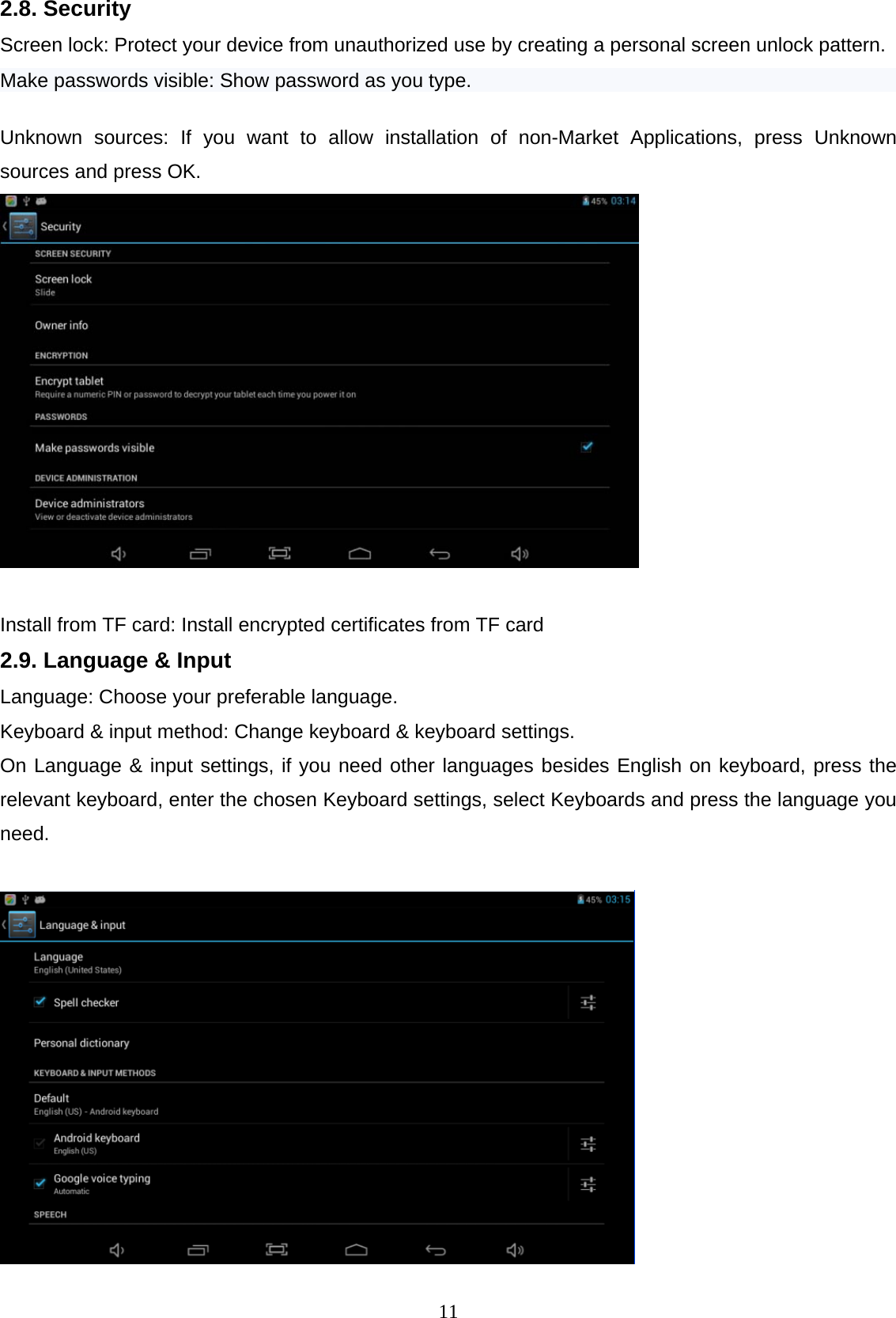  112.8. Security Screen lock: Protect your device from unauthorized use by creating a personal screen unlock pattern.  Make passwords visible: Show password as you type.    Unknown sources: If you want to allow installation of non-Market Applications, press Unknown sources and press OK.   Install from TF card: Install encrypted certificates from TF card 2.9. Language &amp; Input Language: Choose your preferable language.  Keyboard &amp; input method: Change keyboard &amp; keyboard settings.  On Language &amp; input settings, if you need other languages besides English on keyboard, press the relevant keyboard, enter the chosen Keyboard settings, select Keyboards and press the language you need.   